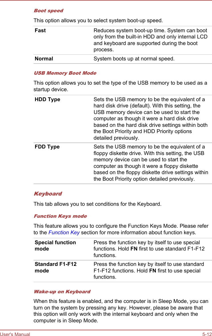 Boot speedThis option allows you to select system boot-up speed.Fast Reduces system boot-up time. System can bootonly from the built-in HDD and only internal LCDand keyboard are supported during the bootprocess.Normal System boots up at normal speed.USB Memory Boot ModeThis option allows you to set the type of the USB memory to be used as astartup device.HDD Type Sets the USB memory to be the equivalent of ahard disk drive (default). With this setting, theUSB memory device can be used to start thecomputer as though it were a hard disk drivebased on the hard disk drive settings within boththe Boot Priority and HDD Priority optionsdetailed previously.FDD Type Sets the USB memory to be the equivalent of afloppy diskette drive. With this setting, the USBmemory device can be used to start thecomputer as though it were a floppy diskettebased on the floppy diskette drive settings withinthe Boot Priority option detailed previously.KeyboardThis tab allows you to set conditions for the Keyboard.Function Keys modeThis feature allows you to configure the Function Keys Mode. Please referto the Function Key section for more information about function keys.Special functionmodePress the function key by itself to use specialfunctions. Hold FN first to use standard F1-F12functions.Standard F1-F12modePress the function key by itself to use standardF1-F12 functions. Hold FN first to use specialfunctions.Wake-up on KeyboardWhen this feature is enabled, and the computer is in Sleep Mode, you canturn on the system by pressing any key. However, please be aware thatthis option will only work with the internal keyboard and only when thecomputer is in Sleep Mode.User&apos;s Manual 5-12