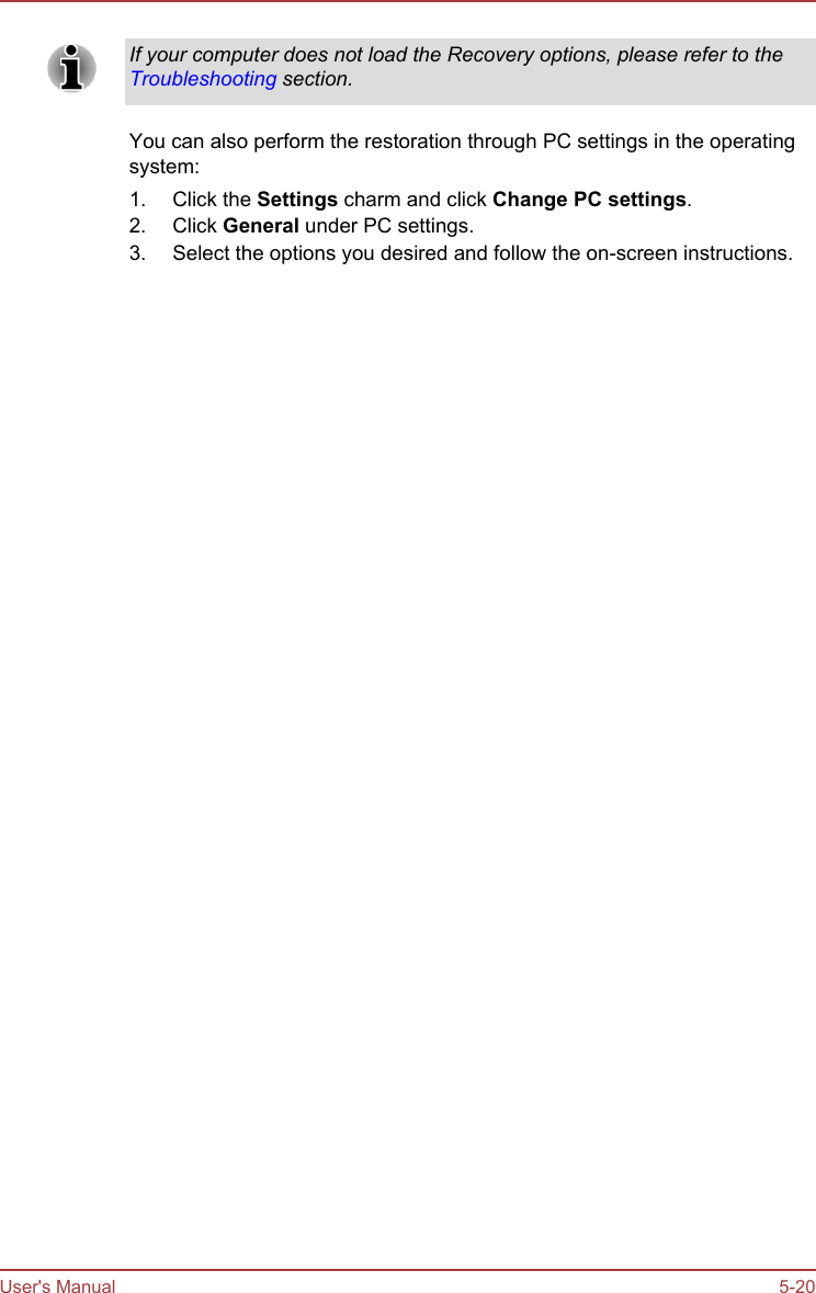 If your computer does not load the Recovery options, please refer to theTroubleshooting section.You can also perform the restoration through PC settings in the operatingsystem:1. Click the Settings charm and click Change PC settings.2. Click General under PC settings.3. Select the options you desired and follow the on-screen instructions.User&apos;s Manual 5-20