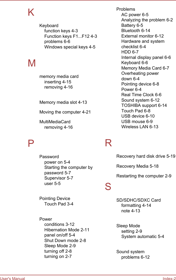 KKeyboardfunction keys 4-3Function keys F1...F12 4-3problems 6-6Windows special keys 4-5 Mmemory media cardinserting 4-15removing 4-16 Memory media slot 4-13Moving the computer 4-21MultiMediaCardremoving 4-16 PPasswordpower on 5-4Starting the computer bypassword 5-7Supervisor 5-7user 5-5 Pointing DeviceTouch Pad 3-4 Powerconditions 3-12Hibernation Mode 2-11panel on/off 5-4Shut Down mode 2-8Sleep Mode 2-9turning off 2-8turning on 2-7 ProblemsAC power 6-5Analyzing the problem 6-2Battery 6-5Bluetooth 6-14External monitor 6-12Hardware and systemchecklist 6-4HDD 6-7Internal display panel 6-6Keyboard 6-6Memory Media Card 6-7Overheating powerdown 6-4Pointing device 6-8Power 6-4Real Time Clock 6-6Sound system 6-12TOSHIBA support 6-14Touch Pad 6-8USB device 6-10USB mouse 6-9Wireless LAN 6-13 RRecovery hard disk drive 5-19Recovery Media 5-18Restarting the computer 2-9SSD/SDHC/SDXC Cardformatting 4-14note 4-13 Sleep Modesetting 2-9System automatic 5-4 Sound systemproblems 6-12 User&apos;s Manual Index-2
