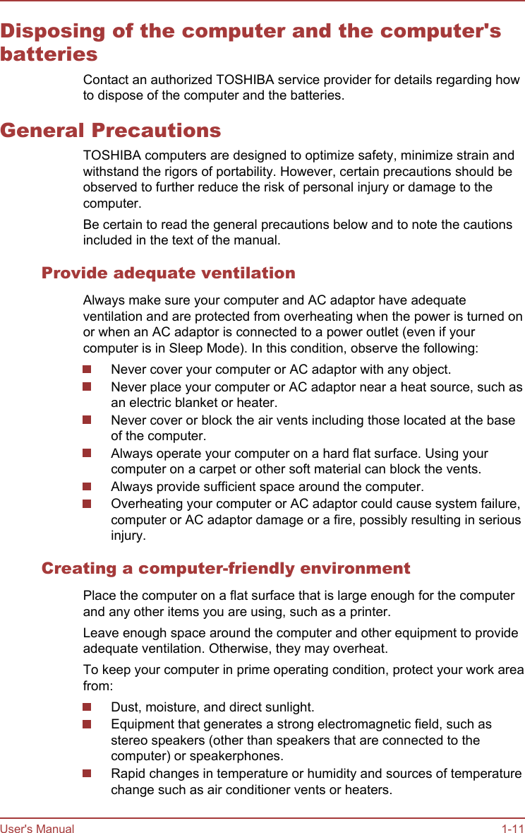 Disposing of the computer and the computer&apos;sbatteriesContact an authorized TOSHIBA service provider for details regarding howto dispose of the computer and the batteries.General PrecautionsTOSHIBA computers are designed to optimize safety, minimize strain andwithstand the rigors of portability. However, certain precautions should beobserved to further reduce the risk of personal injury or damage to thecomputer.Be certain to read the general precautions below and to note the cautionsincluded in the text of the manual.Provide adequate ventilationAlways make sure your computer and AC adaptor have adequateventilation and are protected from overheating when the power is turned onor when an AC adaptor is connected to a power outlet (even if yourcomputer is in Sleep Mode). In this condition, observe the following:Never cover your computer or AC adaptor with any object.Never place your computer or AC adaptor near a heat source, such asan electric blanket or heater.Never cover or block the air vents including those located at the baseof the computer.Always operate your computer on a hard flat surface. Using yourcomputer on a carpet or other soft material can block the vents.Always provide sufficient space around the computer.Overheating your computer or AC adaptor could cause system failure,computer or AC adaptor damage or a fire, possibly resulting in seriousinjury.Creating a computer-friendly environmentPlace the computer on a flat surface that is large enough for the computerand any other items you are using, such as a printer.Leave enough space around the computer and other equipment to provideadequate ventilation. Otherwise, they may overheat.To keep your computer in prime operating condition, protect your work areafrom:Dust, moisture, and direct sunlight.Equipment that generates a strong electromagnetic field, such asstereo speakers (other than speakers that are connected to thecomputer) or speakerphones.Rapid changes in temperature or humidity and sources of temperaturechange such as air conditioner vents or heaters.User&apos;s Manual 1-11