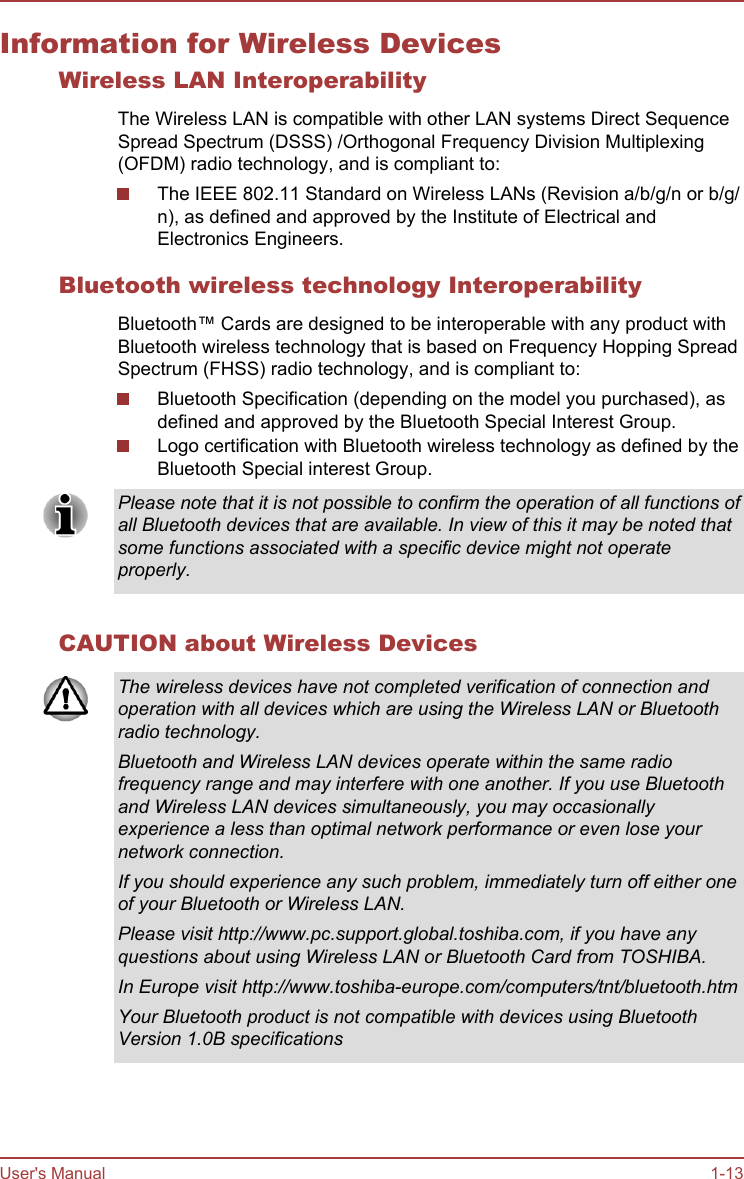 Information for Wireless DevicesWireless LAN InteroperabilityThe Wireless LAN is compatible with other LAN systems Direct SequenceSpread Spectrum (DSSS) /Orthogonal Frequency Division Multiplexing(OFDM) radio technology, and is compliant to:The IEEE 802.11 Standard on Wireless LANs (Revision a/b/g/n or b/g/n), as defined and approved by the Institute of Electrical andElectronics Engineers.Bluetooth wireless technology InteroperabilityBluetooth™ Cards are designed to be interoperable with any product withBluetooth wireless technology that is based on Frequency Hopping SpreadSpectrum (FHSS) radio technology, and is compliant to:Bluetooth Specification (depending on the model you purchased), asdefined and approved by the Bluetooth Special Interest Group.Logo certification with Bluetooth wireless technology as defined by theBluetooth Special interest Group.Please note that it is not possible to confirm the operation of all functions ofall Bluetooth devices that are available. In view of this it may be noted thatsome functions associated with a specific device might not operateproperly.CAUTION about Wireless DevicesThe wireless devices have not completed verification of connection andoperation with all devices which are using the Wireless LAN or Bluetoothradio technology.Bluetooth and Wireless LAN devices operate within the same radiofrequency range and may interfere with one another. If you use Bluetoothand Wireless LAN devices simultaneously, you may occasionallyexperience a less than optimal network performance or even lose yournetwork connection.If you should experience any such problem, immediately turn off either oneof your Bluetooth or Wireless LAN.Please visit http://www.pc.support.global.toshiba.com, if you have anyquestions about using Wireless LAN or Bluetooth Card from TOSHIBA.In Europe visit http://www.toshiba-europe.com/computers/tnt/bluetooth.htmYour Bluetooth product is not compatible with devices using BluetoothVersion 1.0B specificationsUser&apos;s Manual 1-13