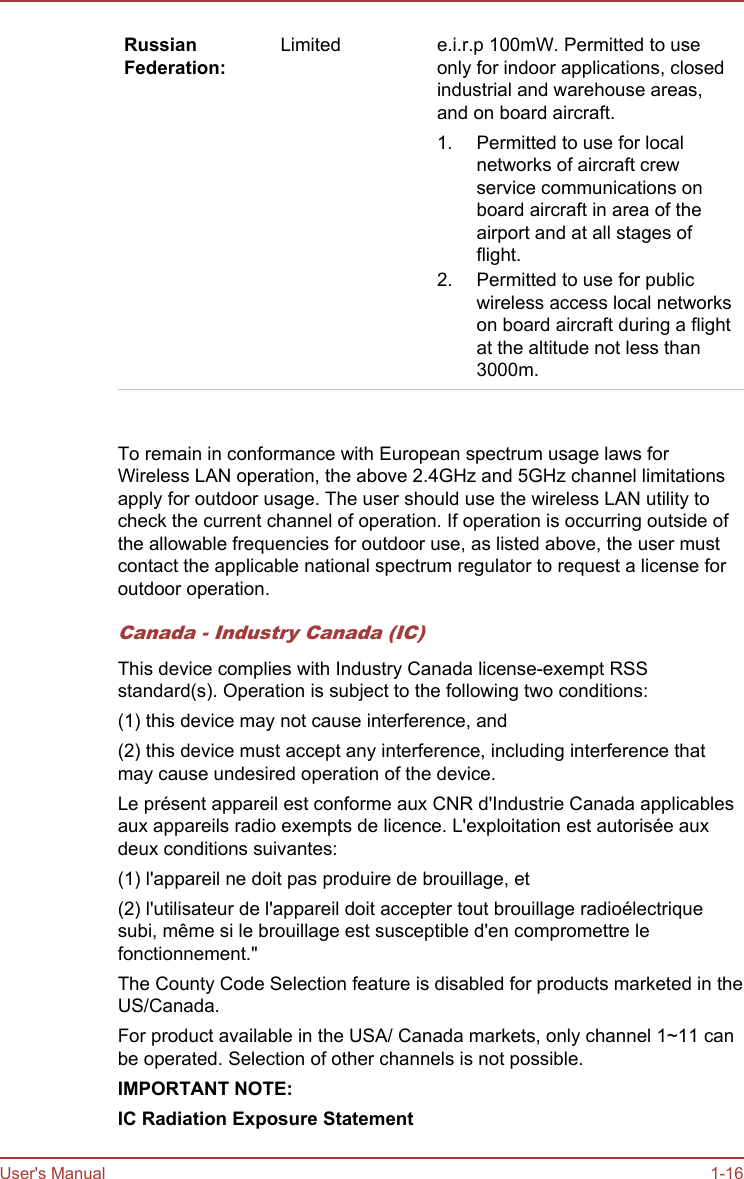 RussianFederation:Limited e.i.r.p 100mW. Permitted to useonly for indoor applications, closedindustrial and warehouse areas,and on board aircraft.1. Permitted to use for localnetworks of aircraft crewservice communications onboard aircraft in area of theairport and at all stages offlight.2. Permitted to use for publicwireless access local networkson board aircraft during a flightat the altitude not less than3000m.   To remain in conformance with European spectrum usage laws forWireless LAN operation, the above 2.4GHz and 5GHz channel limitationsapply for outdoor usage. The user should use the wireless LAN utility tocheck the current channel of operation. If operation is occurring outside ofthe allowable frequencies for outdoor use, as listed above, the user mustcontact the applicable national spectrum regulator to request a license foroutdoor operation.Canada - Industry Canada (IC)This device complies with Industry Canada license-exempt RSSstandard(s). Operation is subject to the following two conditions:(1) this device may not cause interference, and(2) this device must accept any interference, including interference thatmay cause undesired operation of the device.Le présent appareil est conforme aux CNR d&apos;Industrie Canada applicablesaux appareils radio exempts de licence. L&apos;exploitation est autorisée auxdeux conditions suivantes:(1) l&apos;appareil ne doit pas produire de brouillage, et(2) l&apos;utilisateur de l&apos;appareil doit accepter tout brouillage radioélectriquesubi, même si le brouillage est susceptible d&apos;en compromettre lefonctionnement.&quot;The County Code Selection feature is disabled for products marketed in theUS/Canada.For product available in the USA/ Canada markets, only channel 1~11 canbe operated. Selection of other channels is not possible.IMPORTANT NOTE:IC Radiation Exposure StatementUser&apos;s Manual 1-16