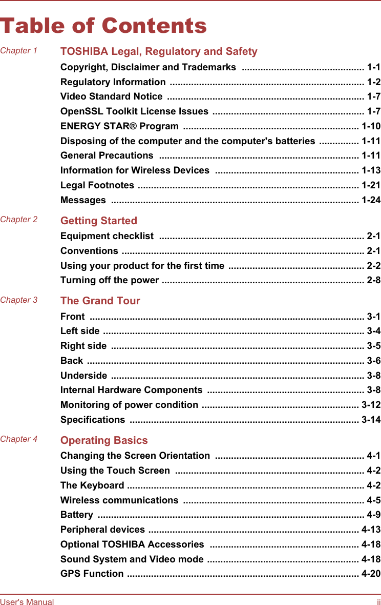 Table of ContentsChapter 1 TOSHIBA Legal, Regulatory and SafetyCopyright, Disclaimer and Trademarks  .............................................. 1-1Regulatory Information ......................................................................... 1-2Video Standard Notice  .......................................................................... 1-7OpenSSL Toolkit License Issues ......................................................... 1-7ENERGY STAR® Program  .................................................................. 1-10Disposing of the computer and the computer&apos;s batteries ............... 1-11General Precautions  ........................................................................... 1-11Information for Wireless Devices  ...................................................... 1-13Legal Footnotes ................................................................................... 1-21Messages  ............................................................................................. 1-24Chapter 2 Getting StartedEquipment checklist  ............................................................................. 2-1Conventions ........................................................................................... 2-1Using your product for the first time ................................................... 2-2Turning off the power ............................................................................ 2-8Chapter 3 The Grand TourFront  ....................................................................................................... 3-1Left side .................................................................................................. 3-4Right side  ............................................................................................... 3-5Back ........................................................................................................ 3-6Underside ............................................................................................... 3-8Internal Hardware Components  ........................................................... 3-8Monitoring of power condition ........................................................... 3-12Specifications  ...................................................................................... 3-14Chapter 4 Operating BasicsChanging the Screen Orientation  ........................................................ 4-1Using the Touch Screen  ....................................................................... 4-2The Keyboard ......................................................................................... 4-2Wireless communications  .................................................................... 4-5Battery  .................................................................................................... 4-9Peripheral devices ............................................................................... 4-13Optional TOSHIBA Accessories  ........................................................ 4-18Sound System and Video mode ......................................................... 4-18GPS Function ....................................................................................... 4-20User&apos;s Manual ii