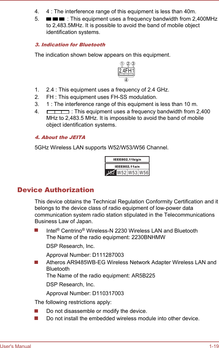 4. 4 : The interference range of this equipment is less than 40m.5.  : This equipment uses a frequency bandwidth from 2,400MHzto 2,483.5MHz. It is possible to avoid the band of mobile objectidentification systems.3. Indication for BluetoothThe indication shown below appears on this equipment.1. 2.4 : This equipment uses a frequency of 2.4 GHz.2. FH : This equipment uses FH-SS modulation.3. 1 : The interference range of this equipment is less than 10 m.4.  : This equipment uses a frequency bandwidth from 2,400MHz to 2,483.5 MHz. It is impossible to avoid the band of mobileobject identification systems.4. About the JEITA5GHz Wireless LAN supports W52/W53/W56 Channel.Device AuthorizationThis device obtains the Technical Regulation Conformity Certification and itbelongs to the device class of radio equipment of low-power datacommunication system radio station stipulated in the TelecommunicationsBusiness Law of Japan.Intel® Centrino® Wireless-N 2230 Wireless LAN and BluetoothThe Name of the radio equipment: 2230BNHMWDSP Research, Inc.Approval Number: D111287003Atheros AR9485WB-EG Wireless Network Adapter Wireless LAN andBluetoothThe Name of the radio equipment: AR5B225DSP Research, Inc.Approval Number: D110317003The following restrictions apply:Do not disassemble or modify the device.Do not install the embedded wireless module into other device.User&apos;s Manual 1-19