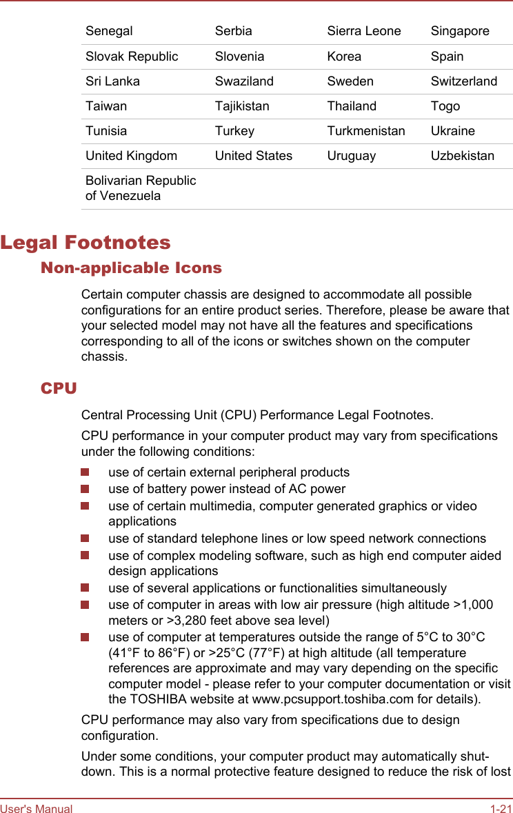 Senegal Serbia Sierra Leone SingaporeSlovak Republic Slovenia Korea SpainSri Lanka Swaziland Sweden SwitzerlandTaiwan Tajikistan Thailand TogoTunisia Turkey Turkmenistan UkraineUnited Kingdom United States Uruguay UzbekistanBolivarian Republicof Venezuela     Legal FootnotesNon-applicable IconsCertain computer chassis are designed to accommodate all possibleconfigurations for an entire product series. Therefore, please be aware thatyour selected model may not have all the features and specificationscorresponding to all of the icons or switches shown on the computerchassis.CPUCentral Processing Unit (CPU) Performance Legal Footnotes.CPU performance in your computer product may vary from specificationsunder the following conditions:use of certain external peripheral productsuse of battery power instead of AC poweruse of certain multimedia, computer generated graphics or videoapplicationsuse of standard telephone lines or low speed network connectionsuse of complex modeling software, such as high end computer aideddesign applicationsuse of several applications or functionalities simultaneouslyuse of computer in areas with low air pressure (high altitude &gt;1,000meters or &gt;3,280 feet above sea level)use of computer at temperatures outside the range of 5°C to 30°C(41°F to 86°F) or &gt;25°C (77°F) at high altitude (all temperaturereferences are approximate and may vary depending on the specificcomputer model - please refer to your computer documentation or visitthe TOSHIBA website at www.pcsupport.toshiba.com for details).CPU performance may also vary from specifications due to designconfiguration.Under some conditions, your computer product may automatically shut-down. This is a normal protective feature designed to reduce the risk of lostUser&apos;s Manual 1-21