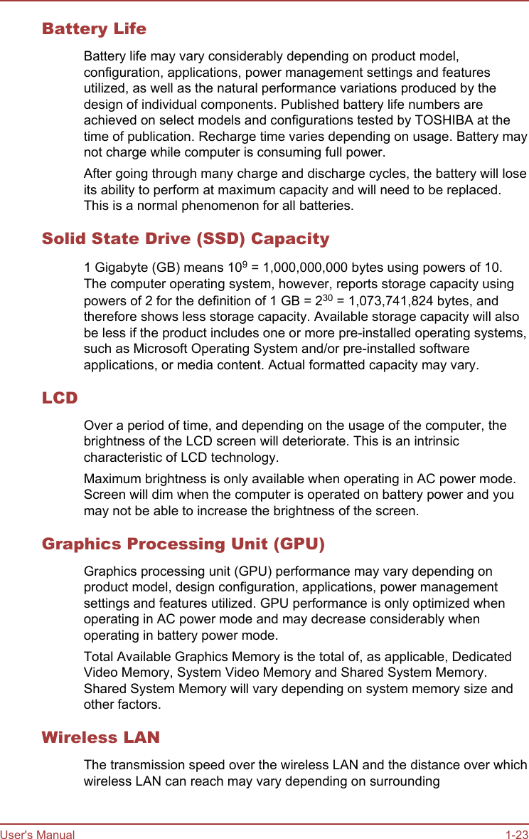 Battery LifeBattery life may vary considerably depending on product model,configuration, applications, power management settings and featuresutilized, as well as the natural performance variations produced by thedesign of individual components. Published battery life numbers areachieved on select models and configurations tested by TOSHIBA at thetime of publication. Recharge time varies depending on usage. Battery maynot charge while computer is consuming full power.After going through many charge and discharge cycles, the battery will loseits ability to perform at maximum capacity and will need to be replaced.This is a normal phenomenon for all batteries.Solid State Drive (SSD) Capacity1 Gigabyte (GB) means 109 = 1,000,000,000 bytes using powers of 10.The computer operating system, however, reports storage capacity usingpowers of 2 for the definition of 1 GB = 230 = 1,073,741,824 bytes, andtherefore shows less storage capacity. Available storage capacity will alsobe less if the product includes one or more pre-installed operating systems,such as Microsoft Operating System and/or pre-installed softwareapplications, or media content. Actual formatted capacity may vary.LCDOver a period of time, and depending on the usage of the computer, thebrightness of the LCD screen will deteriorate. This is an intrinsiccharacteristic of LCD technology.Maximum brightness is only available when operating in AC power mode.Screen will dim when the computer is operated on battery power and youmay not be able to increase the brightness of the screen.Graphics Processing Unit (GPU)Graphics processing unit (GPU) performance may vary depending onproduct model, design configuration, applications, power managementsettings and features utilized. GPU performance is only optimized whenoperating in AC power mode and may decrease considerably whenoperating in battery power mode.Total Available Graphics Memory is the total of, as applicable, DedicatedVideo Memory, System Video Memory and Shared System Memory.Shared System Memory will vary depending on system memory size andother factors.Wireless LANThe transmission speed over the wireless LAN and the distance over whichwireless LAN can reach may vary depending on surroundingUser&apos;s Manual 1-23