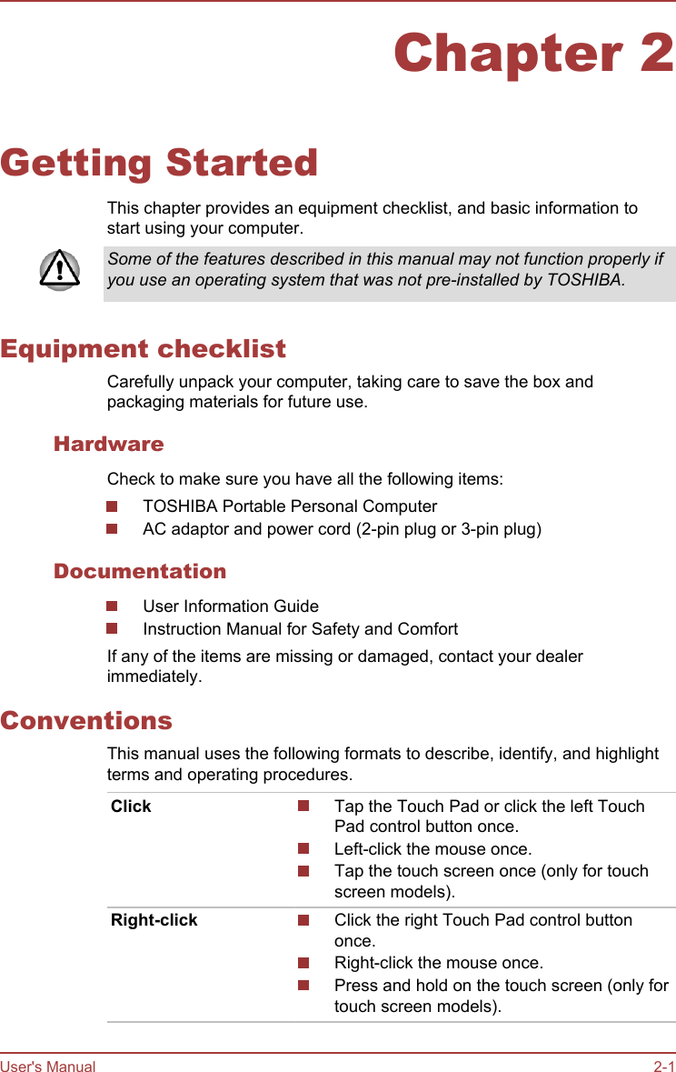 Chapter 2Getting StartedThis chapter provides an equipment checklist, and basic information tostart using your computer.Some of the features described in this manual may not function properly ifyou use an operating system that was not pre-installed by TOSHIBA.Equipment checklistCarefully unpack your computer, taking care to save the box andpackaging materials for future use.HardwareCheck to make sure you have all the following items:TOSHIBA Portable Personal ComputerAC adaptor and power cord (2-pin plug or 3-pin plug)DocumentationUser Information GuideInstruction Manual for Safety and ComfortIf any of the items are missing or damaged, contact your dealerimmediately.ConventionsThis manual uses the following formats to describe, identify, and highlightterms and operating procedures.Click Tap the Touch Pad or click the left TouchPad control button once.Left-click the mouse once.Tap the touch screen once (only for touchscreen models).Right-click Click the right Touch Pad control buttononce.Right-click the mouse once.Press and hold on the touch screen (only fortouch screen models).User&apos;s Manual 2-1