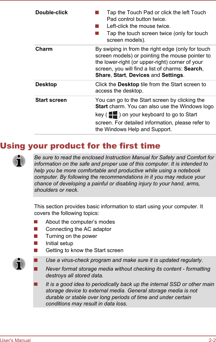 Double-click Tap the Touch Pad or click the left TouchPad control button twice.Left-click the mouse twice.Tap the touch screen twice (only for touchscreen models).Charm By swiping in from the right edge (only for touchscreen models) or pointing the mouse pointer tothe lower-right (or upper-right) corner of yourscreen, you will find a list of charms: Search,Share, Start, Devices and Settings.Desktop Click the Desktop tile from the Start screen toaccess the desktop.Start screen You can go to the Start screen by clicking theStart charm. You can also use the Windows logokey (   ) on your keyboard to go to Startscreen. For detailed information, please refer tothe Windows Help and Support.Using your product for the first timeBe sure to read the enclosed Instruction Manual for Safety and Comfort forinformation on the safe and proper use of this computer. It is intended tohelp you be more comfortable and productive while using a notebookcomputer. By following the recommendations in it you may reduce yourchance of developing a painful or disabling injury to your hand, arms,shoulders or neck.This section provides basic information to start using your computer. Itcovers the following topics:About the computer’s modesConnecting the AC adaptorTurning on the powerInitial setupGetting to know the Start screenUse a virus-check program and make sure it is updated regularly.Never format storage media without checking its content - formattingdestroys all stored data.It is a good idea to periodically back up the internal SSD or other mainstorage device to external media. General storage media is notdurable or stable over long periods of time and under certainconditions may result in data loss.User&apos;s Manual 2-2