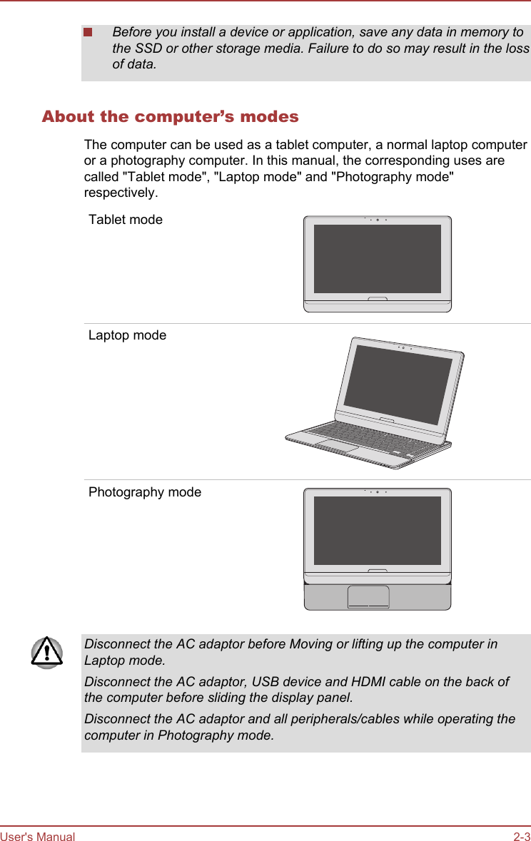 Before you install a device or application, save any data in memory tothe SSD or other storage media. Failure to do so may result in the lossof data.About the computer’s modesThe computer can be used as a tablet computer, a normal laptop computeror a photography computer. In this manual, the corresponding uses arecalled &quot;Tablet mode&quot;, &quot;Laptop mode&quot; and &quot;Photography mode&quot;respectively.Tablet modeLaptop modePhotography modeDisconnect the AC adaptor before Moving or lifting up the computer inLaptop mode.Disconnect the AC adaptor, USB device and HDMI cable on the back ofthe computer before sliding the display panel.Disconnect the AC adaptor and all peripherals/cables while operating thecomputer in Photography mode.User&apos;s Manual 2-3