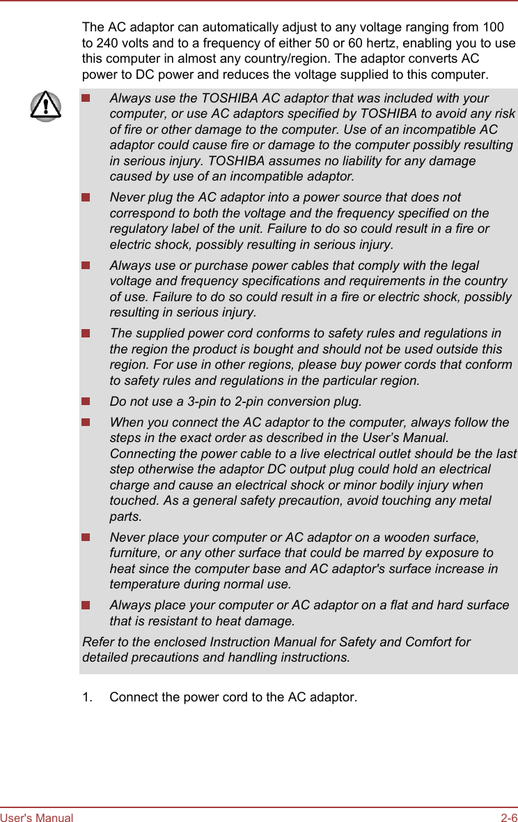 The AC adaptor can automatically adjust to any voltage ranging from 100to 240 volts and to a frequency of either 50 or 60 hertz, enabling you to usethis computer in almost any country/region. The adaptor converts ACpower to DC power and reduces the voltage supplied to this computer.Always use the TOSHIBA AC adaptor that was included with yourcomputer, or use AC adaptors specified by TOSHIBA to avoid any riskof fire or other damage to the computer. Use of an incompatible ACadaptor could cause fire or damage to the computer possibly resultingin serious injury. TOSHIBA assumes no liability for any damagecaused by use of an incompatible adaptor.Never plug the AC adaptor into a power source that does notcorrespond to both the voltage and the frequency specified on theregulatory label of the unit. Failure to do so could result in a fire orelectric shock, possibly resulting in serious injury.Always use or purchase power cables that comply with the legalvoltage and frequency specifications and requirements in the countryof use. Failure to do so could result in a fire or electric shock, possiblyresulting in serious injury.The supplied power cord conforms to safety rules and regulations inthe region the product is bought and should not be used outside thisregion. For use in other regions, please buy power cords that conformto safety rules and regulations in the particular region.Do not use a 3-pin to 2-pin conversion plug.When you connect the AC adaptor to the computer, always follow thesteps in the exact order as described in the User’s Manual.Connecting the power cable to a live electrical outlet should be the laststep otherwise the adaptor DC output plug could hold an electricalcharge and cause an electrical shock or minor bodily injury whentouched. As a general safety precaution, avoid touching any metalparts.Never place your computer or AC adaptor on a wooden surface,furniture, or any other surface that could be marred by exposure toheat since the computer base and AC adaptor&apos;s surface increase intemperature during normal use.Always place your computer or AC adaptor on a flat and hard surfacethat is resistant to heat damage.Refer to the enclosed Instruction Manual for Safety and Comfort fordetailed precautions and handling instructions.1. Connect the power cord to the AC adaptor.User&apos;s Manual 2-6