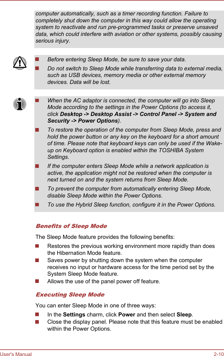 computer automatically, such as a timer recording function. Failure tocompletely shut down the computer in this way could allow the operatingsystem to reactivate and run pre-programmed tasks or preserve unsaveddata, which could interfere with aviation or other systems, possibly causingserious injury.Before entering Sleep Mode, be sure to save your data.Do not switch to Sleep Mode while transferring data to external media,such as USB devices, memory media or other external memorydevices. Data will be lost.When the AC adaptor is connected, the computer will go into SleepMode according to the settings in the Power Options (to access it,click Desktop -&gt; Desktop Assist -&gt; Control Panel -&gt; System and Security -&gt; Power Options).To restore the operation of the computer from Sleep Mode, press andhold the power button or any key on the keyboard for a short amountof time. Please note that keyboard keys can only be used if the Wake-up on Keyboard option is enabled within the TOSHIBA SystemSettings.If the computer enters Sleep Mode while a network application isactive, the application might not be restored when the computer isnext turned on and the system returns from Sleep Mode.To prevent the computer from automatically entering Sleep Mode,disable Sleep Mode within the Power Options.To use the Hybrid Sleep function, configure it in the Power Options.Benefits of Sleep ModeThe Sleep Mode feature provides the following benefits:Restores the previous working environment more rapidly than doesthe Hibernation Mode feature.Saves power by shutting down the system when the computerreceives no input or hardware access for the time period set by theSystem Sleep Mode feature.Allows the use of the panel power off feature.Executing Sleep ModeYou can enter Sleep Mode in one of three ways:In the Settings charm, click Power and then select Sleep.Close the display panel. Please note that this feature must be enabledwithin the Power Options.User&apos;s Manual 2-10