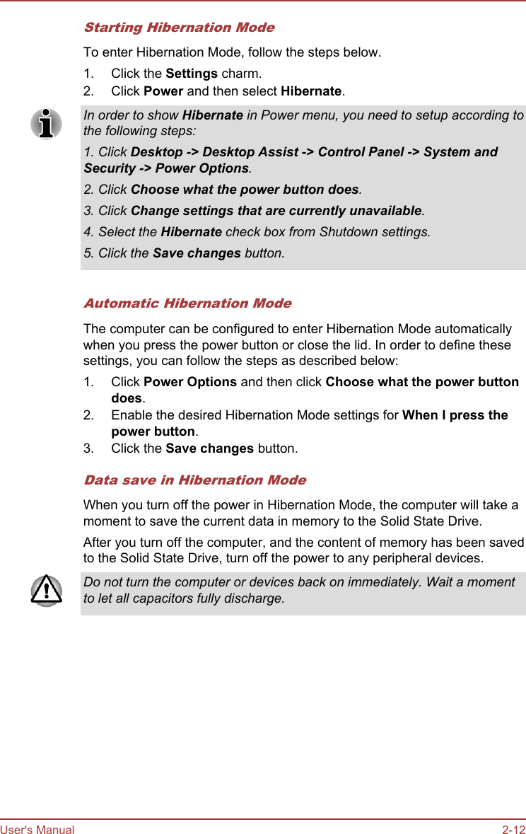 Starting Hibernation ModeTo enter Hibernation Mode, follow the steps below.1. Click the Settings charm.2. Click Power and then select Hibernate.In order to show Hibernate in Power menu, you need to setup according tothe following steps:1. Click Desktop -&gt; Desktop Assist -&gt; Control Panel -&gt; System and Security -&gt; Power Options.2. Click Choose what the power button does.3. Click Change settings that are currently unavailable.4. Select the Hibernate check box from Shutdown settings.5. Click the Save changes button.Automatic Hibernation ModeThe computer can be configured to enter Hibernation Mode automaticallywhen you press the power button or close the lid. In order to define thesesettings, you can follow the steps as described below:1. Click Power Options and then click Choose what the power button does.2. Enable the desired Hibernation Mode settings for When I press the power button.3. Click the Save changes button.Data save in Hibernation ModeWhen you turn off the power in Hibernation Mode, the computer will take amoment to save the current data in memory to the Solid State Drive.After you turn off the computer, and the content of memory has been savedto the Solid State Drive, turn off the power to any peripheral devices.Do not turn the computer or devices back on immediately. Wait a momentto let all capacitors fully discharge.User&apos;s Manual 2-12