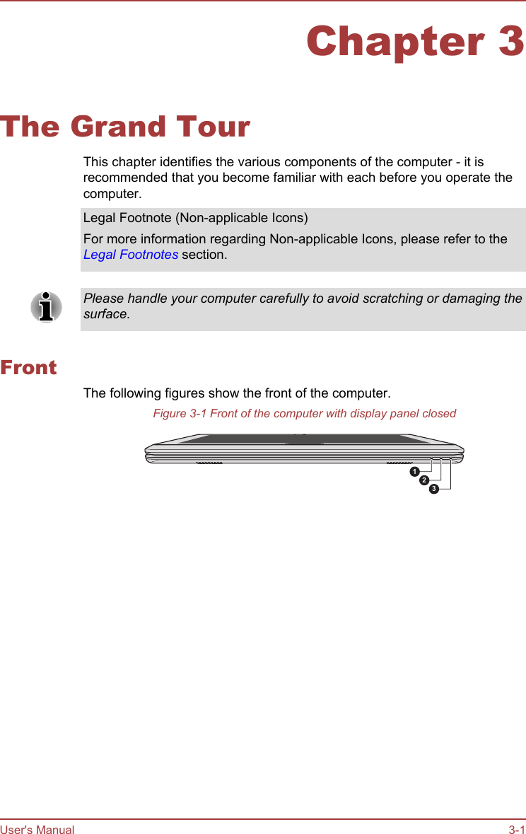 Chapter 3The Grand TourThis chapter identifies the various components of the computer - it isrecommended that you become familiar with each before you operate thecomputer.Legal Footnote (Non-applicable Icons)For more information regarding Non-applicable Icons, please refer to theLegal Footnotes section.Please handle your computer carefully to avoid scratching or damaging thesurface.FrontThe following figures show the front of the computer.Figure 3-1 Front of the computer with display panel closed123User&apos;s Manual 3-1