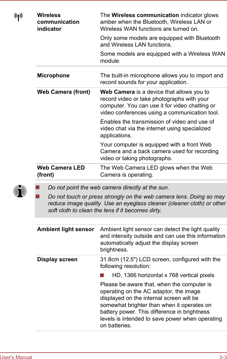 WirelesscommunicationindicatorThe Wireless communication indicator glowsamber when the Bluetooth, Wireless LAN orWireless WAN functions are turned on.Only some models are equipped with Bluetoothand Wireless LAN functions.Some models are equipped with a Wireless WANmodule.Microphone The built-in microphone allows you to import andrecord sounds for your application.Web Camera (front) Web Camera is a device that allows you torecord video or take photographs with yourcomputer. You can use it for video chatting orvideo conferences using a communication tool.Enables the transmission of video and use ofvideo chat via the internet using specializedapplications.Your computer is equipped with a front WebCamera and a back camera used for recordingvideo or taking photographs.Web Camera LED(front)The Web Camera LED glows when the WebCamera is operating.Do not point the web camera directly at the sun.Do not touch or press strongly on the web camera lens. Doing so mayreduce image quality. Use an eyeglass cleaner (cleaner cloth) or othersoft cloth to clean the lens if it becomes dirty.Ambient light sensor Ambient light sensor can detect the light qualityand intensity outside and can use this informationautomatically adjust the display screenbrightness.Display screen 31.8cm (12.5&quot;) LCD screen, configured with thefollowing resolution:HD, 1366 horizontal x 768 vertical pixelsPlease be aware that, when the computer isoperating on the AC adaptor, the imagedisplayed on the internal screen will besomewhat brighter than when it operates onbattery power. This difference in brightnesslevels is intended to save power when operatingon batteries.User&apos;s Manual 3-3