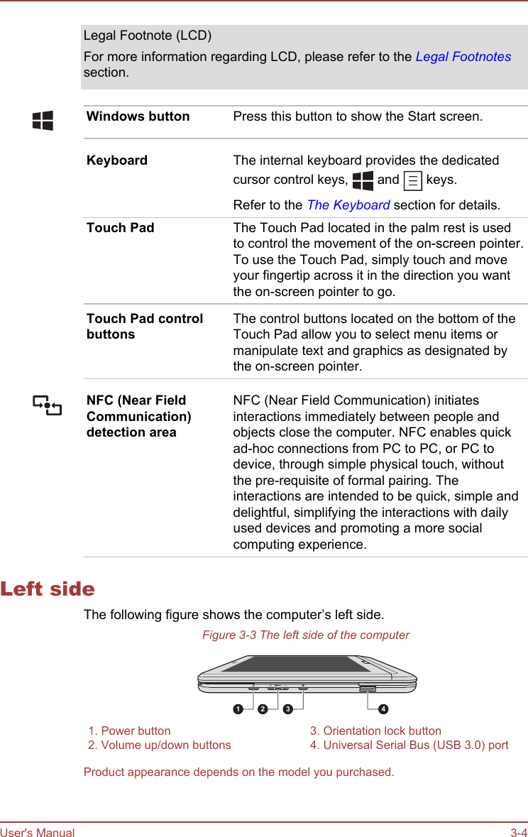 Legal Footnote (LCD)For more information regarding LCD, please refer to the Legal Footnotessection.Windows button Press this button to show the Start screen.Keyboard The internal keyboard provides the dedicatedcursor control keys,   and   keys.Refer to the The Keyboard section for details.Touch Pad The Touch Pad located in the palm rest is usedto control the movement of the on-screen pointer.To use the Touch Pad, simply touch and moveyour fingertip across it in the direction you wantthe on-screen pointer to go.Touch Pad controlbuttonsThe control buttons located on the bottom of theTouch Pad allow you to select menu items ormanipulate text and graphics as designated bythe on-screen pointer.NFC (Near FieldCommunication)detection areaNFC (Near Field Communication) initiatesinteractions immediately between people andobjects close the computer. NFC enables quickad-hoc connections from PC to PC, or PC todevice, through simple physical touch, withoutthe pre-requisite of formal pairing. Theinteractions are intended to be quick, simple anddelightful, simplifying the interactions with dailyused devices and promoting a more socialcomputing experience.Left sideThe following figure shows the computer’s left side.Figure 3-3 The left side of the computer1 2 3 41. Power button 3. Orientation lock button2. Volume up/down buttons 4. Universal Serial Bus (USB 3.0) portProduct appearance depends on the model you purchased.User&apos;s Manual 3-4