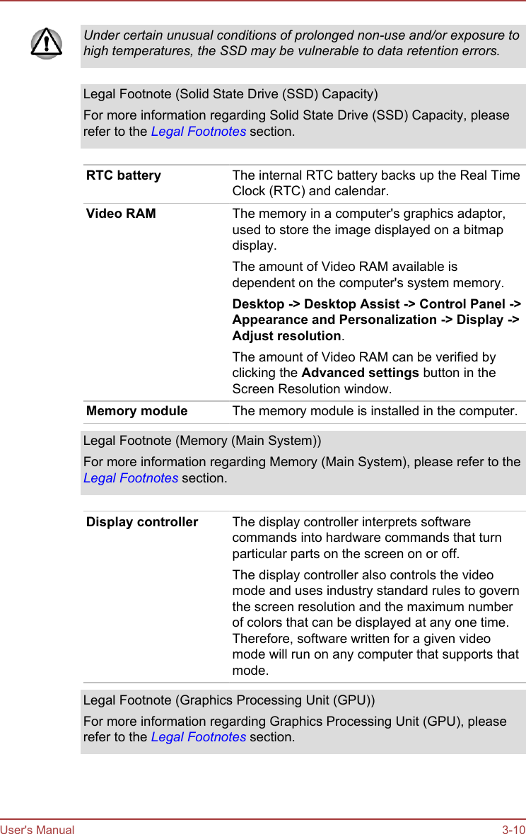 Under certain unusual conditions of prolonged non-use and/or exposure tohigh temperatures, the SSD may be vulnerable to data retention errors.Legal Footnote (Solid State Drive (SSD) Capacity)For more information regarding Solid State Drive (SSD) Capacity, pleaserefer to the Legal Footnotes section.RTC battery The internal RTC battery backs up the Real TimeClock (RTC) and calendar.Video RAM The memory in a computer&apos;s graphics adaptor,used to store the image displayed on a bitmapdisplay.The amount of Video RAM available isdependent on the computer&apos;s system memory.Desktop -&gt; Desktop Assist -&gt; Control Panel -&gt;Appearance and Personalization -&gt; Display -&gt;Adjust resolution.The amount of Video RAM can be verified byclicking the Advanced settings button in theScreen Resolution window.Memory module The memory module is installed in the computer.Legal Footnote (Memory (Main System))For more information regarding Memory (Main System), please refer to theLegal Footnotes section.Display controller The display controller interprets softwarecommands into hardware commands that turnparticular parts on the screen on or off.The display controller also controls the videomode and uses industry standard rules to governthe screen resolution and the maximum numberof colors that can be displayed at any one time.Therefore, software written for a given videomode will run on any computer that supports thatmode.Legal Footnote (Graphics Processing Unit (GPU))For more information regarding Graphics Processing Unit (GPU), pleaserefer to the Legal Footnotes section.User&apos;s Manual 3-10