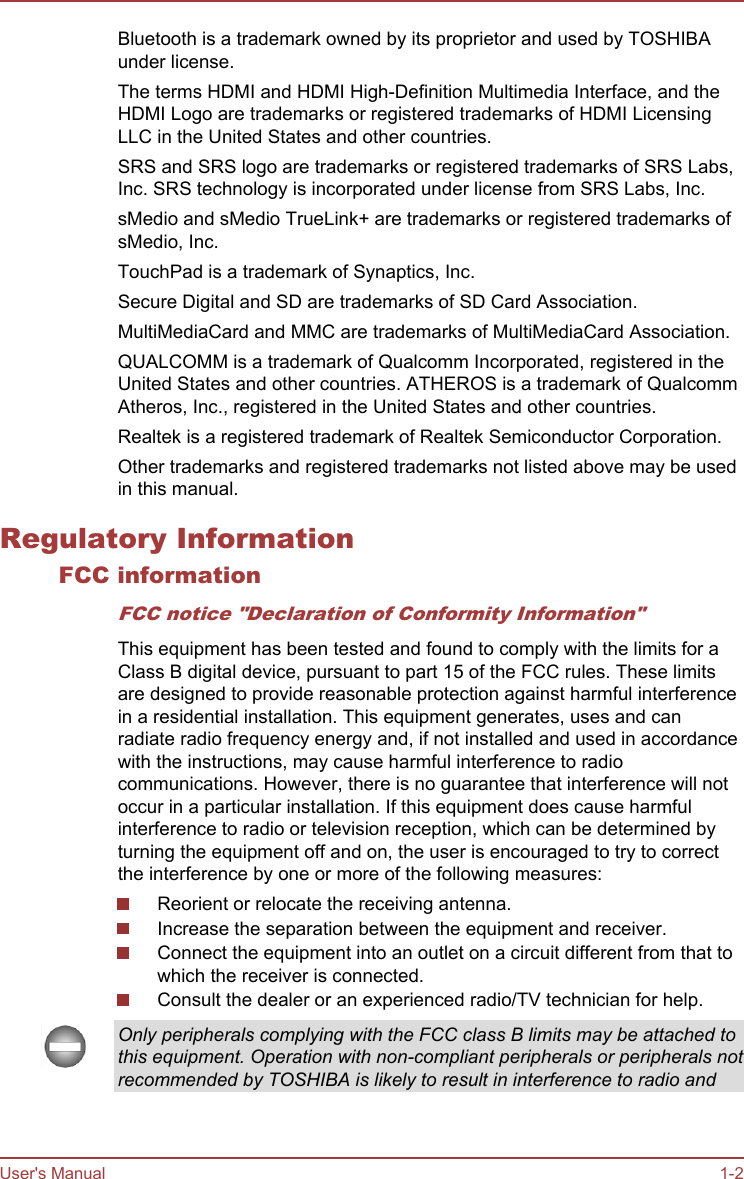 Bluetooth is a trademark owned by its proprietor and used by TOSHIBAunder license.The terms HDMI and HDMI High-Definition Multimedia Interface, and theHDMI Logo are trademarks or registered trademarks of HDMI LicensingLLC in the United States and other countries.SRS and SRS logo are trademarks or registered trademarks of SRS Labs,Inc. SRS technology is incorporated under license from SRS Labs, Inc.sMedio and sMedio TrueLink+ are trademarks or registered trademarks ofsMedio, Inc.TouchPad is a trademark of Synaptics, Inc.Secure Digital and SD are trademarks of SD Card Association.MultiMediaCard and MMC are trademarks of MultiMediaCard Association.QUALCOMM is a trademark of Qualcomm Incorporated, registered in theUnited States and other countries. ATHEROS is a trademark of QualcommAtheros, Inc., registered in the United States and other countries.Realtek is a registered trademark of Realtek Semiconductor Corporation.Other trademarks and registered trademarks not listed above may be usedin this manual.Regulatory InformationFCC informationFCC notice &quot;Declaration of Conformity Information&quot;This equipment has been tested and found to comply with the limits for aClass B digital device, pursuant to part 15 of the FCC rules. These limitsare designed to provide reasonable protection against harmful interferencein a residential installation. This equipment generates, uses and canradiate radio frequency energy and, if not installed and used in accordancewith the instructions, may cause harmful interference to radiocommunications. However, there is no guarantee that interference will notoccur in a particular installation. If this equipment does cause harmfulinterference to radio or television reception, which can be determined byturning the equipment off and on, the user is encouraged to try to correctthe interference by one or more of the following measures:Reorient or relocate the receiving antenna.Increase the separation between the equipment and receiver.Connect the equipment into an outlet on a circuit different from that towhich the receiver is connected.Consult the dealer or an experienced radio/TV technician for help.Only peripherals complying with the FCC class B limits may be attached tothis equipment. Operation with non-compliant peripherals or peripherals notrecommended by TOSHIBA is likely to result in interference to radio andUser&apos;s Manual 1-2
