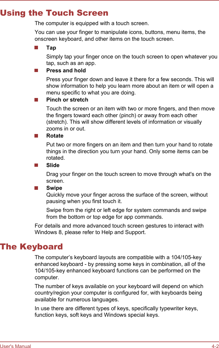 Using the Touch ScreenThe computer is equipped with a touch screen.You can use your finger to manipulate icons, buttons, menu items, theonscreen keyboard, and other items on the touch screen.Tap Simply tap your finger once on the touch screen to open whatever youtap, such as an app.Press and holdPress your finger down and leave it there for a few seconds. This willshow information to help you learn more about an item or will open amenu specific to what you are doing.Pinch or stretchTouch the screen or an item with two or more fingers, and then movethe fingers toward each other (pinch) or away from each other(stretch). This will show different levels of information or visuallyzooms in or out.RotatePut two or more fingers on an item and then turn your hand to rotatethings in the direction you turn your hand. Only some items can berotated.SlideDrag your finger on the touch screen to move through what&apos;s on thescreen.SwipeQuickly move your finger across the surface of the screen, withoutpausing when you first touch it.Swipe from the right or left edge for system commands and swipefrom the bottom or top edge for app commands.For details and more advanced touch screen gestures to interact withWindows 8, please refer to Help and Support.The KeyboardThe computer’s keyboard layouts are compatible with a 104/105-keyenhanced keyboard - by pressing some keys in combination, all of the104/105-key enhanced keyboard functions can be performed on thecomputer.The number of keys available on your keyboard will depend on whichcountry/region your computer is configured for, with keyboards beingavailable for numerous languages.In use there are different types of keys, specifically typewriter keys,function keys, soft keys and Windows special keys.User&apos;s Manual 4-2