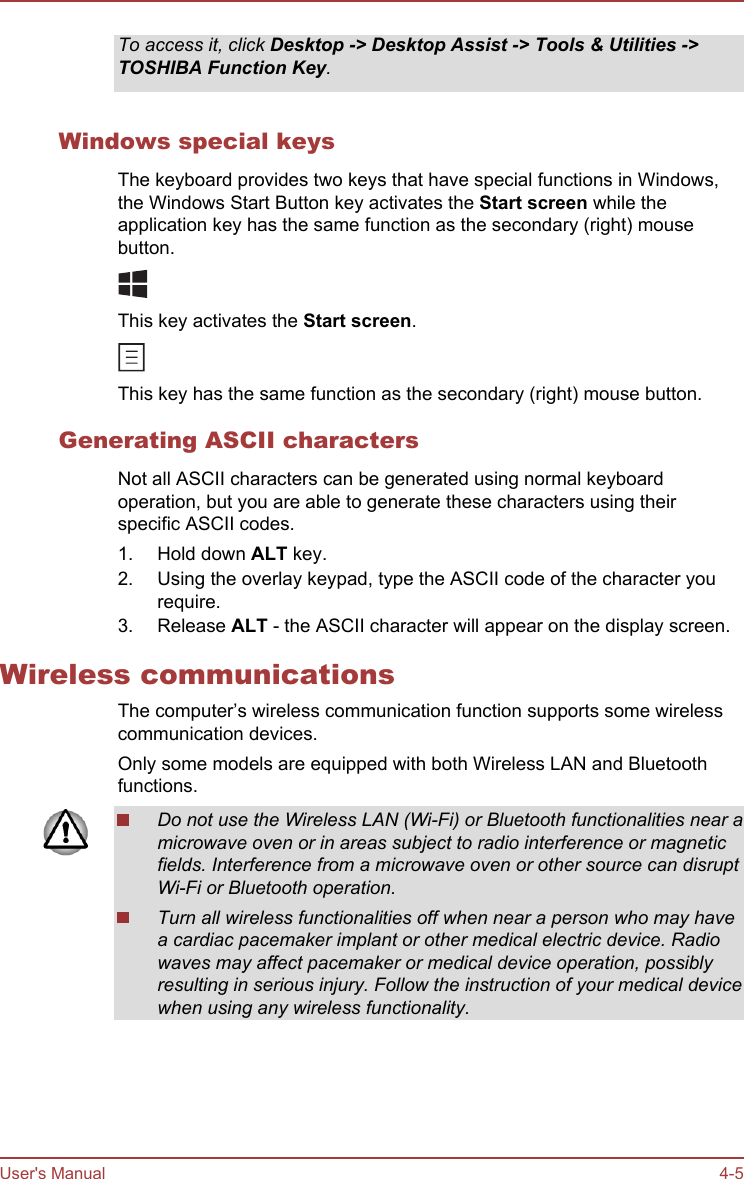 To access it, click Desktop -&gt; Desktop Assist -&gt; Tools &amp; Utilities -&gt;TOSHIBA Function Key.Windows special keysThe keyboard provides two keys that have special functions in Windows,the Windows Start Button key activates the Start screen while theapplication key has the same function as the secondary (right) mousebutton.This key activates the Start screen.This key has the same function as the secondary (right) mouse button.Generating ASCII charactersNot all ASCII characters can be generated using normal keyboardoperation, but you are able to generate these characters using theirspecific ASCII codes.1. Hold down ALT key.2. Using the overlay keypad, type the ASCII code of the character yourequire.3. Release ALT - the ASCII character will appear on the display screen.Wireless communicationsThe computer’s wireless communication function supports some wirelesscommunication devices.Only some models are equipped with both Wireless LAN and Bluetoothfunctions.Do not use the Wireless LAN (Wi-Fi) or Bluetooth functionalities near amicrowave oven or in areas subject to radio interference or magneticfields. Interference from a microwave oven or other source can disruptWi-Fi or Bluetooth operation.Turn all wireless functionalities off when near a person who may havea cardiac pacemaker implant or other medical electric device. Radiowaves may affect pacemaker or medical device operation, possiblyresulting in serious injury. Follow the instruction of your medical devicewhen using any wireless functionality.User&apos;s Manual 4-5