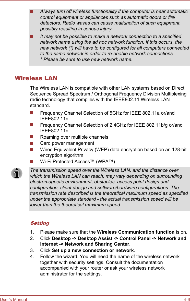 Always turn off wireless functionality if the computer is near automaticcontrol equipment or appliances such as automatic doors or firedetectors. Radio waves can cause malfunction of such equipment,possibly resulting in serious injury.It may not be possible to make a network connection to a specifiednetwork name using the ad hoc network function. If this occurs, thenew network (*) will have to be configured for all computers connectedto the same network in order to re-enable network connections.* Please be sure to use new network name.Wireless LANThe Wireless LAN is compatible with other LAN systems based on DirectSequence Spread Spectrum / Orthogonal Frequency Division Multiplexingradio technology that complies with the IEEE802.11 Wireless LANstandard.Frequency Channel Selection of 5GHz for IEEE 802.11a or/andIEEE802.11nFrequency Channel Selection of 2.4GHz for IEEE 802.11b/g or/andIEEE802.11nRoaming over multiple channelsCard power managementWired Equivalent Privacy (WEP) data encryption based on an 128-bitencryption algorithmWi-Fi Protected Access™ (WPA™)The transmission speed over the Wireless LAN, and the distance overwhich the Wireless LAN can reach, may vary depending on surroundingelectromagnetic environment, obstacles, access point design andconfiguration, client design and software/hardware configurations. Thetransmission rate described is the theoretical maximum speed as specifiedunder the appropriate standard - the actual transmission speed will belower than the theoretical maximum speed.Setting1. Please make sure that the Wireless Communication function is on.2. Click Desktop -&gt; Desktop Assist -&gt; Control Panel -&gt; Network and Internet -&gt; Network and Sharing Center.3. Click Set up a new connection or network.4. Follow the wizard. You will need the name of the wireless networktogether with security settings. Consult the documentationaccompanied with your router or ask your wireless networkadministrator for the settings.User&apos;s Manual 4-6