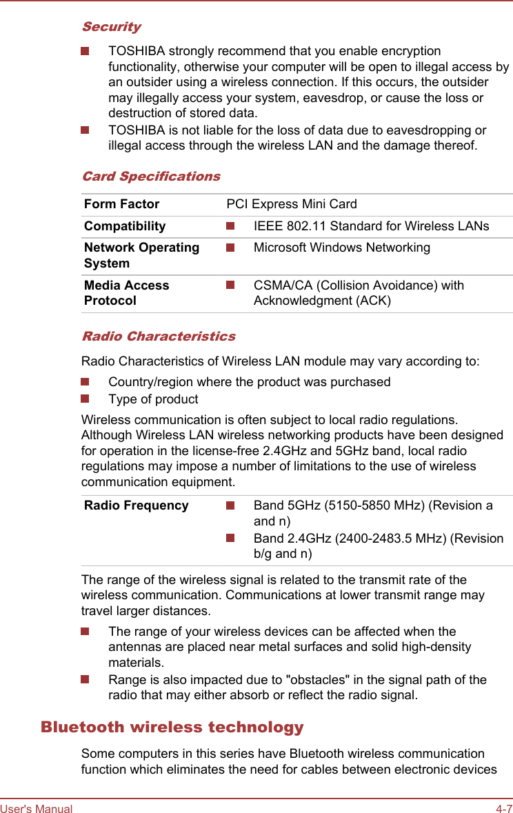 SecurityTOSHIBA strongly recommend that you enable encryptionfunctionality, otherwise your computer will be open to illegal access byan outsider using a wireless connection. If this occurs, the outsidermay illegally access your system, eavesdrop, or cause the loss ordestruction of stored data.TOSHIBA is not liable for the loss of data due to eavesdropping orillegal access through the wireless LAN and the damage thereof.Card SpecificationsForm Factor PCI Express Mini CardCompatibility IEEE 802.11 Standard for Wireless LANsNetwork OperatingSystemMicrosoft Windows NetworkingMedia AccessProtocolCSMA/CA (Collision Avoidance) withAcknowledgment (ACK)Radio CharacteristicsRadio Characteristics of Wireless LAN module may vary according to:Country/region where the product was purchasedType of productWireless communication is often subject to local radio regulations.Although Wireless LAN wireless networking products have been designedfor operation in the license-free 2.4GHz and 5GHz band, local radioregulations may impose a number of limitations to the use of wirelesscommunication equipment.Radio Frequency Band 5GHz (5150-5850 MHz) (Revision aand n)Band 2.4GHz (2400-2483.5 MHz) (Revisionb/g and n)The range of the wireless signal is related to the transmit rate of thewireless communication. Communications at lower transmit range maytravel larger distances.The range of your wireless devices can be affected when theantennas are placed near metal surfaces and solid high-densitymaterials.Range is also impacted due to &quot;obstacles&quot; in the signal path of theradio that may either absorb or reflect the radio signal.Bluetooth wireless technologySome computers in this series have Bluetooth wireless communicationfunction which eliminates the need for cables between electronic devicesUser&apos;s Manual 4-7