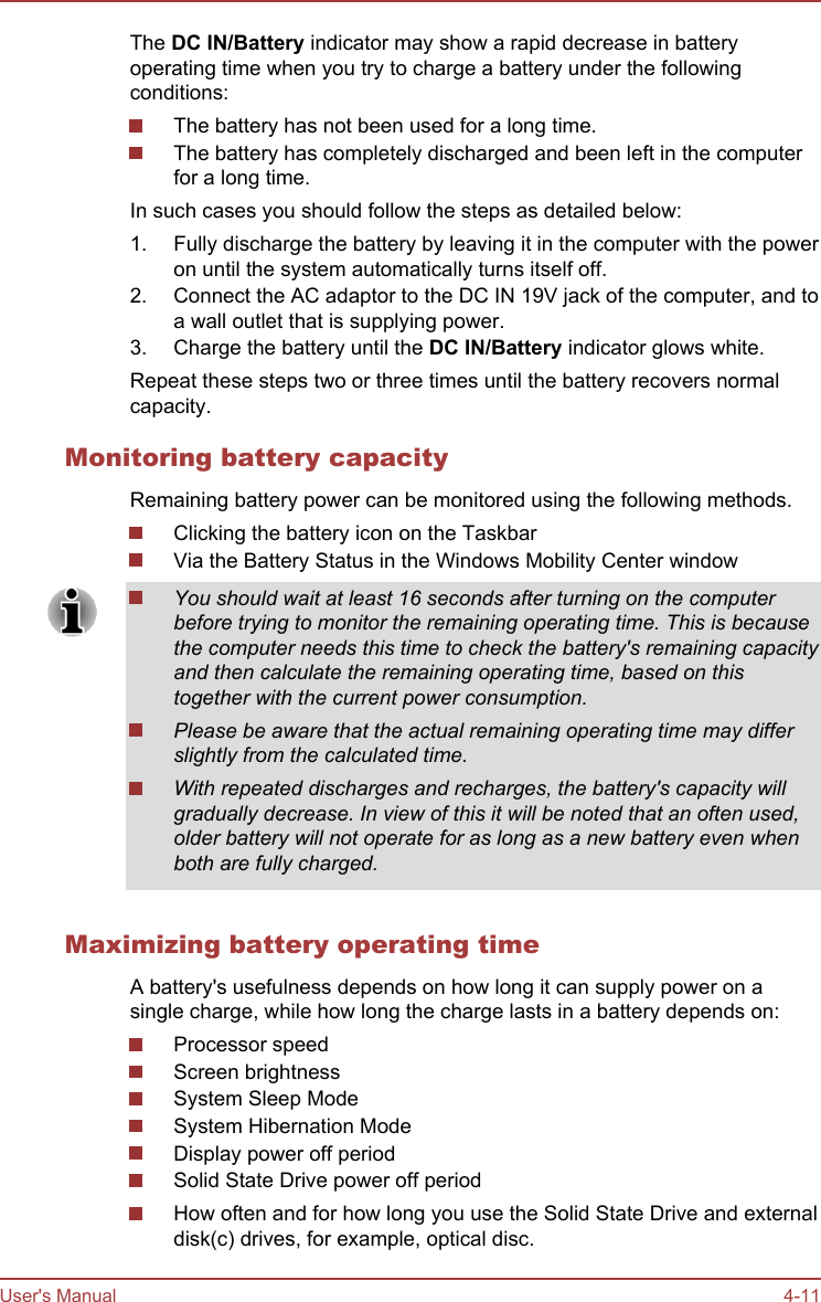 The DC IN/Battery indicator may show a rapid decrease in batteryoperating time when you try to charge a battery under the followingconditions:The battery has not been used for a long time.The battery has completely discharged and been left in the computerfor a long time.In such cases you should follow the steps as detailed below:1. Fully discharge the battery by leaving it in the computer with the poweron until the system automatically turns itself off.2. Connect the AC adaptor to the DC IN 19V jack of the computer, and toa wall outlet that is supplying power.3. Charge the battery until the DC IN/Battery indicator glows white.Repeat these steps two or three times until the battery recovers normalcapacity.Monitoring battery capacityRemaining battery power can be monitored using the following methods.Clicking the battery icon on the TaskbarVia the Battery Status in the Windows Mobility Center windowYou should wait at least 16 seconds after turning on the computerbefore trying to monitor the remaining operating time. This is becausethe computer needs this time to check the battery&apos;s remaining capacityand then calculate the remaining operating time, based on thistogether with the current power consumption.Please be aware that the actual remaining operating time may differslightly from the calculated time.With repeated discharges and recharges, the battery&apos;s capacity willgradually decrease. In view of this it will be noted that an often used,older battery will not operate for as long as a new battery even whenboth are fully charged.Maximizing battery operating timeA battery&apos;s usefulness depends on how long it can supply power on asingle charge, while how long the charge lasts in a battery depends on:Processor speedScreen brightnessSystem Sleep ModeSystem Hibernation ModeDisplay power off periodSolid State Drive power off periodHow often and for how long you use the Solid State Drive and externaldisk(c) drives, for example, optical disc.User&apos;s Manual 4-11