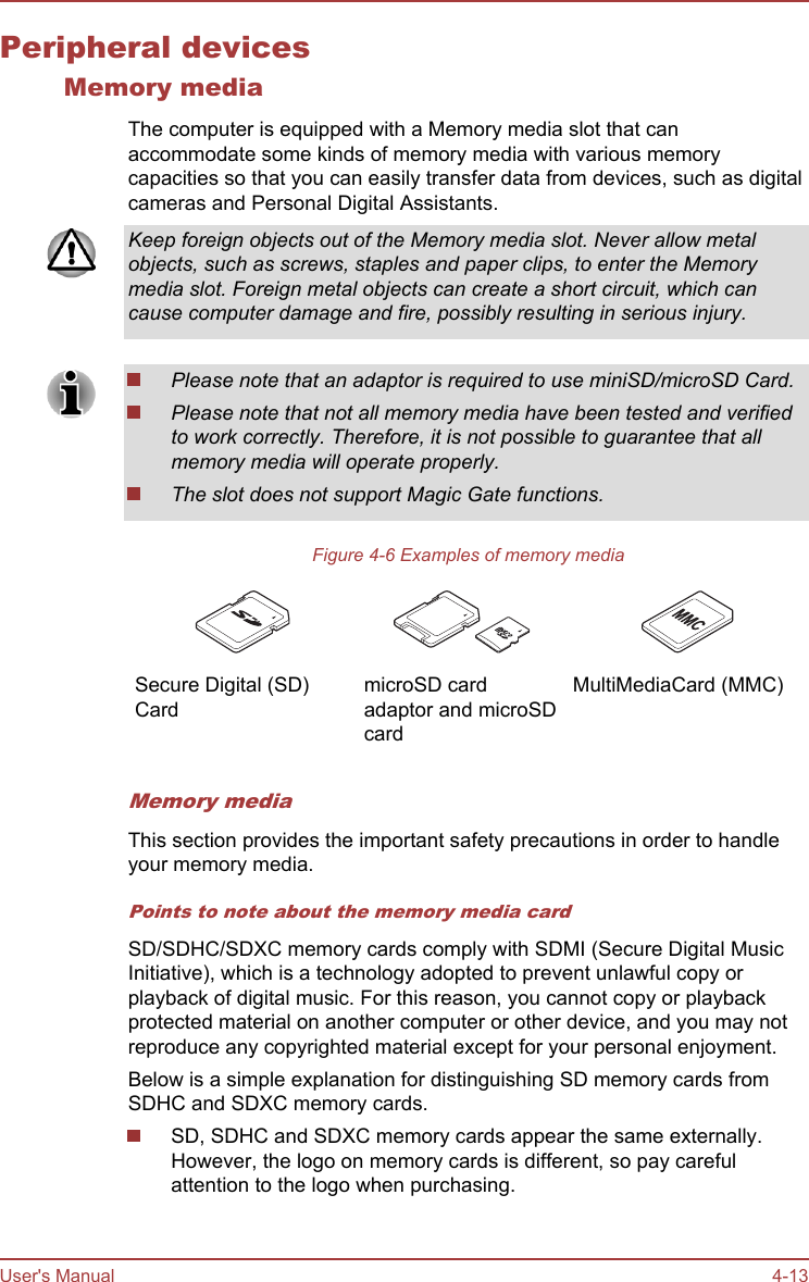 Peripheral devicesMemory mediaThe computer is equipped with a Memory media slot that canaccommodate some kinds of memory media with various memorycapacities so that you can easily transfer data from devices, such as digitalcameras and Personal Digital Assistants.Keep foreign objects out of the Memory media slot. Never allow metalobjects, such as screws, staples and paper clips, to enter the Memorymedia slot. Foreign metal objects can create a short circuit, which cancause computer damage and fire, possibly resulting in serious injury.Please note that an adaptor is required to use miniSD/microSD Card.Please note that not all memory media have been tested and verifiedto work correctly. Therefore, it is not possible to guarantee that allmemory media will operate properly.The slot does not support Magic Gate functions.Figure 4-6 Examples of memory mediaSecure Digital (SD)CardmicroSD cardadaptor and microSDcardMultiMediaCard (MMC)Memory mediaThis section provides the important safety precautions in order to handleyour memory media.Points to note about the memory media cardSD/SDHC/SDXC memory cards comply with SDMI (Secure Digital MusicInitiative), which is a technology adopted to prevent unlawful copy orplayback of digital music. For this reason, you cannot copy or playbackprotected material on another computer or other device, and you may notreproduce any copyrighted material except for your personal enjoyment.Below is a simple explanation for distinguishing SD memory cards fromSDHC and SDXC memory cards.SD, SDHC and SDXC memory cards appear the same externally.However, the logo on memory cards is different, so pay carefulattention to the logo when purchasing.User&apos;s Manual 4-13