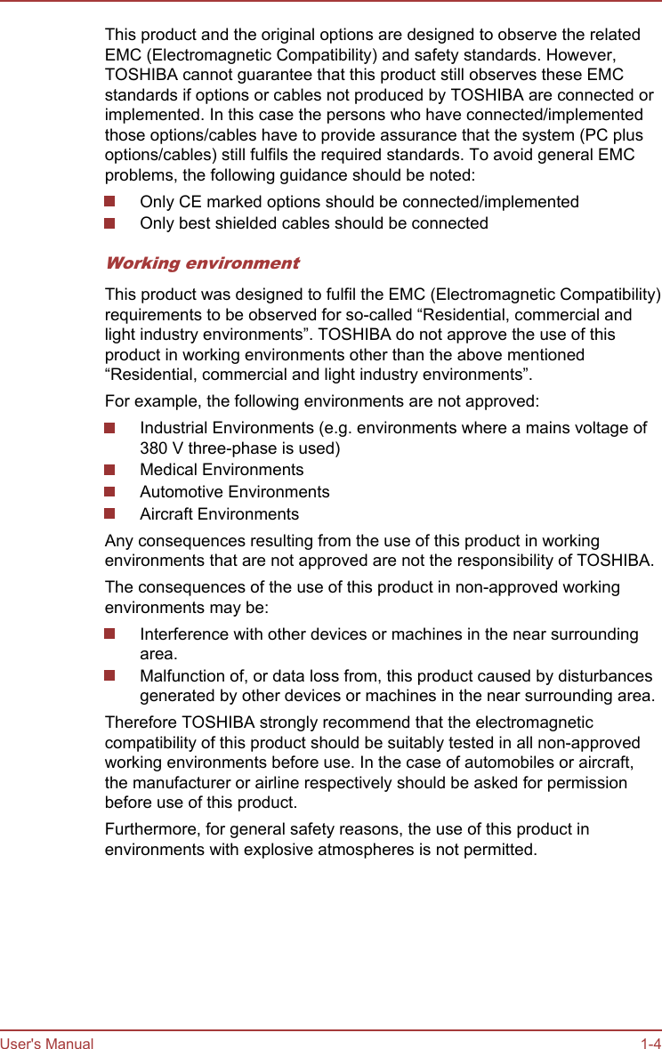 This product and the original options are designed to observe the relatedEMC (Electromagnetic Compatibility) and safety standards. However,TOSHIBA cannot guarantee that this product still observes these EMCstandards if options or cables not produced by TOSHIBA are connected orimplemented. In this case the persons who have connected/implementedthose options/cables have to provide assurance that the system (PC plusoptions/cables) still fulfils the required standards. To avoid general EMCproblems, the following guidance should be noted:Only CE marked options should be connected/implementedOnly best shielded cables should be connectedWorking environmentThis product was designed to fulfil the EMC (Electromagnetic Compatibility)requirements to be observed for so-called “Residential, commercial andlight industry environments”. TOSHIBA do not approve the use of thisproduct in working environments other than the above mentioned“Residential, commercial and light industry environments”.For example, the following environments are not approved:Industrial Environments (e.g. environments where a mains voltage of380 V three-phase is used)Medical EnvironmentsAutomotive EnvironmentsAircraft EnvironmentsAny consequences resulting from the use of this product in workingenvironments that are not approved are not the responsibility of TOSHIBA.The consequences of the use of this product in non-approved workingenvironments may be:Interference with other devices or machines in the near surroundingarea.Malfunction of, or data loss from, this product caused by disturbancesgenerated by other devices or machines in the near surrounding area.Therefore TOSHIBA strongly recommend that the electromagneticcompatibility of this product should be suitably tested in all non-approvedworking environments before use. In the case of automobiles or aircraft,the manufacturer or airline respectively should be asked for permissionbefore use of this product.Furthermore, for general safety reasons, the use of this product inenvironments with explosive atmospheres is not permitted.User&apos;s Manual 1-4