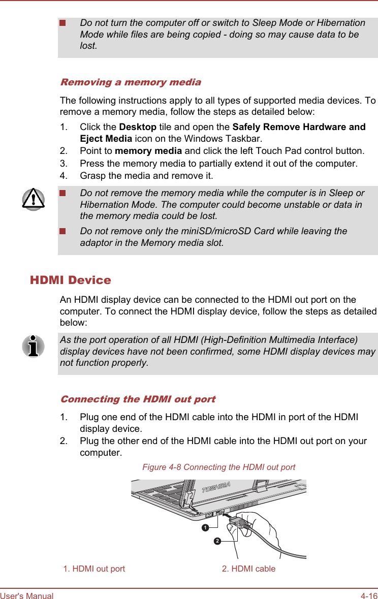 Do not turn the computer off or switch to Sleep Mode or HibernationMode while files are being copied - doing so may cause data to belost.Removing a memory mediaThe following instructions apply to all types of supported media devices. Toremove a memory media, follow the steps as detailed below:1. Click the Desktop tile and open the Safely Remove Hardware and Eject Media icon on the Windows Taskbar.2. Point to memory media and click the left Touch Pad control button.3. Press the memory media to partially extend it out of the computer.4. Grasp the media and remove it.Do not remove the memory media while the computer is in Sleep orHibernation Mode. The computer could become unstable or data inthe memory media could be lost.Do not remove only the miniSD/microSD Card while leaving theadaptor in the Memory media slot.HDMI DeviceAn HDMI display device can be connected to the HDMI out port on thecomputer. To connect the HDMI display device, follow the steps as detailedbelow:As the port operation of all HDMI (High-Definition Multimedia Interface)display devices have not been confirmed, some HDMI display devices maynot function properly.Connecting the HDMI out port1. Plug one end of the HDMI cable into the HDMI in port of the HDMIdisplay device.2. Plug the other end of the HDMI cable into the HDMI out port on yourcomputer.Figure 4-8 Connecting the HDMI out port121. HDMI out port 2. HDMI cableUser&apos;s Manual 4-16