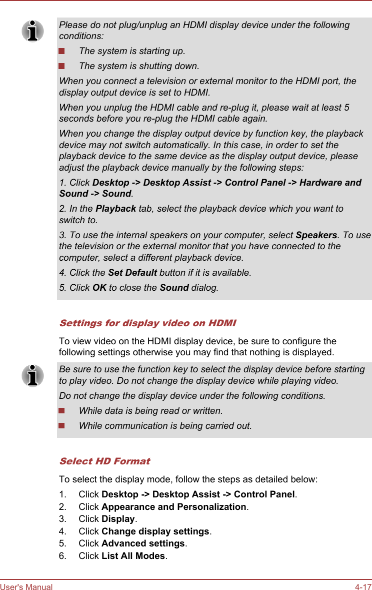 Please do not plug/unplug an HDMI display device under the followingconditions:The system is starting up.The system is shutting down.When you connect a television or external monitor to the HDMI port, thedisplay output device is set to HDMI.When you unplug the HDMI cable and re-plug it, please wait at least 5seconds before you re-plug the HDMI cable again.When you change the display output device by function key, the playbackdevice may not switch automatically. In this case, in order to set theplayback device to the same device as the display output device, pleaseadjust the playback device manually by the following steps:1. Click Desktop -&gt; Desktop Assist -&gt; Control Panel -&gt; Hardware and Sound -&gt; Sound.2. In the Playback tab, select the playback device which you want toswitch to.3. To use the internal speakers on your computer, select Speakers. To usethe television or the external monitor that you have connected to thecomputer, select a different playback device.4. Click the Set Default button if it is available.5. Click OK to close the Sound dialog.Settings for display video on HDMITo view video on the HDMI display device, be sure to configure thefollowing settings otherwise you may find that nothing is displayed.Be sure to use the function key to select the display device before startingto play video. Do not change the display device while playing video.Do not change the display device under the following conditions.While data is being read or written.While communication is being carried out.Select HD FormatTo select the display mode, follow the steps as detailed below:1. Click Desktop -&gt; Desktop Assist -&gt; Control Panel.2. Click Appearance and Personalization.3. Click Display.4. Click Change display settings.5. Click Advanced settings.6. Click List All Modes.User&apos;s Manual 4-17