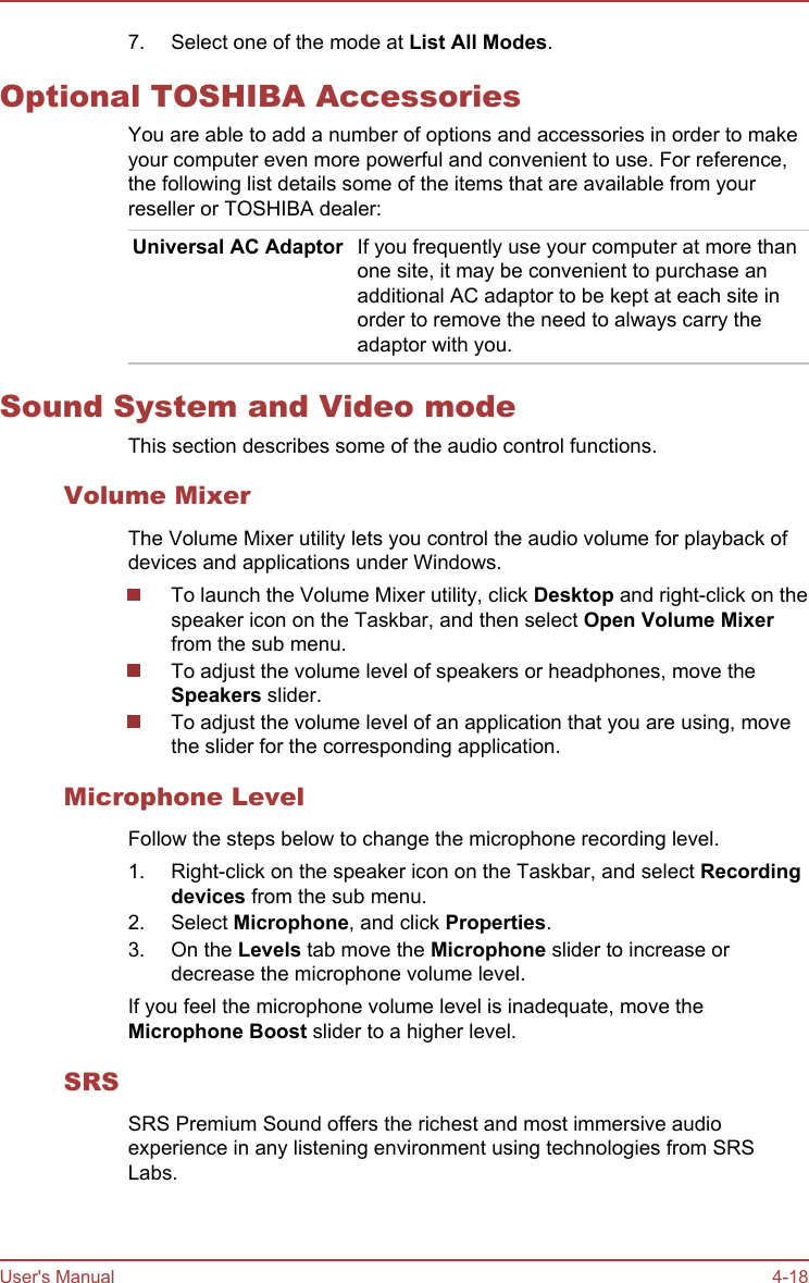 7. Select one of the mode at List All Modes.Optional TOSHIBA AccessoriesYou are able to add a number of options and accessories in order to makeyour computer even more powerful and convenient to use. For reference,the following list details some of the items that are available from yourreseller or TOSHIBA dealer:Universal AC Adaptor If you frequently use your computer at more thanone site, it may be convenient to purchase anadditional AC adaptor to be kept at each site inorder to remove the need to always carry theadaptor with you.Sound System and Video modeThis section describes some of the audio control functions.Volume MixerThe Volume Mixer utility lets you control the audio volume for playback ofdevices and applications under Windows.To launch the Volume Mixer utility, click Desktop and right-click on thespeaker icon on the Taskbar, and then select Open Volume Mixerfrom the sub menu.To adjust the volume level of speakers or headphones, move theSpeakers slider.To adjust the volume level of an application that you are using, movethe slider for the corresponding application.Microphone LevelFollow the steps below to change the microphone recording level.1. Right-click on the speaker icon on the Taskbar, and select Recording devices from the sub menu.2. Select Microphone, and click Properties.3. On the Levels tab move the Microphone slider to increase ordecrease the microphone volume level.If you feel the microphone volume level is inadequate, move theMicrophone Boost slider to a higher level.SRSSRS Premium Sound offers the richest and most immersive audioexperience in any listening environment using technologies from SRSLabs.User&apos;s Manual 4-18