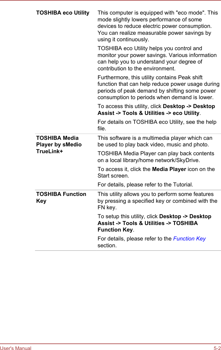 TOSHIBA eco Utility This computer is equipped with &quot;eco mode&quot;. Thismode slightly lowers performance of somedevices to reduce electric power consumption.You can realize measurable power savings byusing it continuously.TOSHIBA eco Utility helps you control andmonitor your power savings. Various informationcan help you to understand your degree ofcontribution to the environment.Furthermore, this utility contains Peak shiftfunction that can help reduce power usage duringperiods of peak demand by shifting some powerconsumption to periods when demand is lower.To access this utility, click Desktop -&gt; Desktop Assist -&gt; Tools &amp; Utilities -&gt; eco Utility.For details on TOSHIBA eco Utility, see the helpfile.TOSHIBA MediaPlayer by sMedioTrueLink+This software is a multimedia player which canbe used to play back video, music and photo.TOSHIBA Media Player can play back contentson a local library/home network/SkyDrive.To access it, click the Media Player icon on theStart screen.For details, please refer to the Tutorial.TOSHIBA FunctionKeyThis utility allows you to perform some featuresby pressing a specified key or combined with theFN key.To setup this utility, click Desktop -&gt; Desktop Assist -&gt; Tools &amp; Utilities -&gt; TOSHIBA Function Key.For details, please refer to the Function Keysection.User&apos;s Manual 5-2