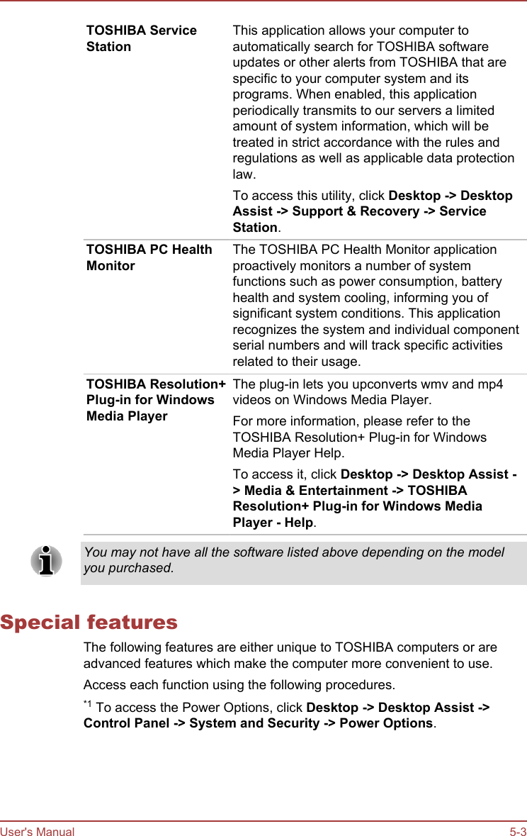 TOSHIBA ServiceStationThis application allows your computer toautomatically search for TOSHIBA softwareupdates or other alerts from TOSHIBA that arespecific to your computer system and itsprograms. When enabled, this applicationperiodically transmits to our servers a limitedamount of system information, which will betreated in strict accordance with the rules andregulations as well as applicable data protectionlaw.To access this utility, click Desktop -&gt; Desktop Assist -&gt; Support &amp; Recovery -&gt; Service Station.TOSHIBA PC HealthMonitorThe TOSHIBA PC Health Monitor applicationproactively monitors a number of systemfunctions such as power consumption, batteryhealth and system cooling, informing you ofsignificant system conditions. This applicationrecognizes the system and individual componentserial numbers and will track specific activitiesrelated to their usage.TOSHIBA Resolution+Plug-in for WindowsMedia PlayerThe plug-in lets you upconverts wmv and mp4videos on Windows Media Player.For more information, please refer to theTOSHIBA Resolution+ Plug-in for WindowsMedia Player Help.To access it, click Desktop -&gt; Desktop Assist -&gt; Media &amp; Entertainment -&gt; TOSHIBA Resolution+ Plug-in for Windows Media Player - Help.You may not have all the software listed above depending on the modelyou purchased.Special featuresThe following features are either unique to TOSHIBA computers or areadvanced features which make the computer more convenient to use.Access each function using the following procedures.*1 To access the Power Options, click Desktop -&gt; Desktop Assist -&gt;Control Panel -&gt; System and Security -&gt; Power Options.User&apos;s Manual 5-3