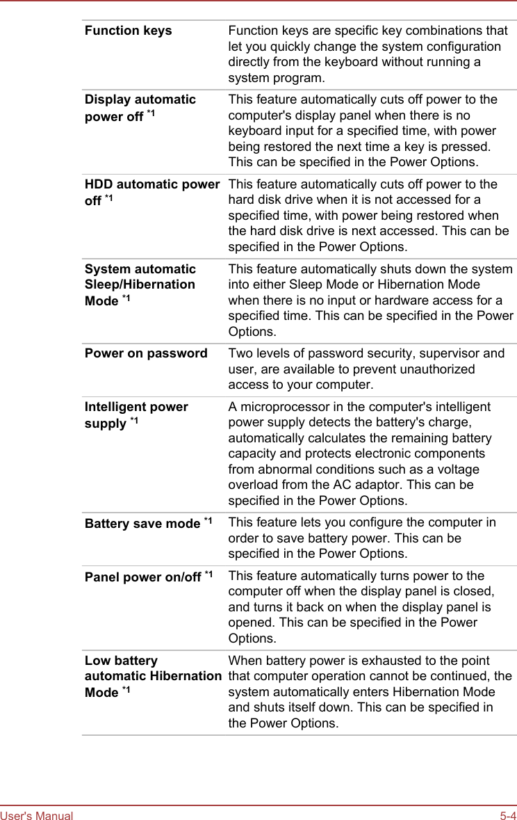 Function keys Function keys are specific key combinations thatlet you quickly change the system configurationdirectly from the keyboard without running asystem program.Display automaticpower off *1This feature automatically cuts off power to thecomputer&apos;s display panel when there is nokeyboard input for a specified time, with powerbeing restored the next time a key is pressed.This can be specified in the Power Options.HDD automatic poweroff *1This feature automatically cuts off power to thehard disk drive when it is not accessed for aspecified time, with power being restored whenthe hard disk drive is next accessed. This can bespecified in the Power Options.System automaticSleep/HibernationMode *1This feature automatically shuts down the systeminto either Sleep Mode or Hibernation Modewhen there is no input or hardware access for aspecified time. This can be specified in the PowerOptions.Power on password Two levels of password security, supervisor anduser, are available to prevent unauthorizedaccess to your computer.Intelligent powersupply *1A microprocessor in the computer&apos;s intelligentpower supply detects the battery&apos;s charge,automatically calculates the remaining batterycapacity and protects electronic componentsfrom abnormal conditions such as a voltageoverload from the AC adaptor. This can bespecified in the Power Options.Battery save mode *1 This feature lets you configure the computer inorder to save battery power. This can bespecified in the Power Options.Panel power on/off *1 This feature automatically turns power to thecomputer off when the display panel is closed,and turns it back on when the display panel isopened. This can be specified in the PowerOptions.Low batteryautomatic HibernationMode *1When battery power is exhausted to the pointthat computer operation cannot be continued, thesystem automatically enters Hibernation Modeand shuts itself down. This can be specified inthe Power Options.User&apos;s Manual 5-4