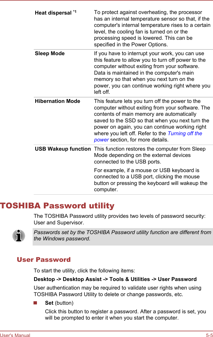 Heat dispersal *1 To protect against overheating, the processorhas an internal temperature sensor so that, if thecomputer&apos;s internal temperature rises to a certainlevel, the cooling fan is turned on or theprocessing speed is lowered. This can bespecified in the Power Options.Sleep Mode If you have to interrupt your work, you can usethis feature to allow you to turn off power to thecomputer without exiting from your software.Data is maintained in the computer&apos;s mainmemory so that when you next turn on thepower, you can continue working right where youleft off.Hibernation Mode This feature lets you turn off the power to thecomputer without exiting from your software. Thecontents of main memory are automaticallysaved to the SSD so that when you next turn thepower on again, you can continue working rightwhere you left off. Refer to the Turning off thepower section, for more details.USB Wakeup function This function restores the computer from SleepMode depending on the external devicesconnected to the USB ports.For example, if a mouse or USB keyboard isconnected to a USB port, clicking the mousebutton or pressing the keyboard will wakeup thecomputer.TOSHIBA Password utilityThe TOSHIBA Password utility provides two levels of password security:User and Supervisor.Passwords set by the TOSHIBA Password utility function are different fromthe Windows password.User PasswordTo start the utility, click the following items:Desktop -&gt; Desktop Assist -&gt; Tools &amp; Utilities -&gt; User PasswordUser authentication may be required to validate user rights when usingTOSHIBA Password Utility to delete or change passwords, etc.Set (button)Click this button to register a password. After a password is set, youwill be prompted to enter it when you start the computer.User&apos;s Manual 5-5