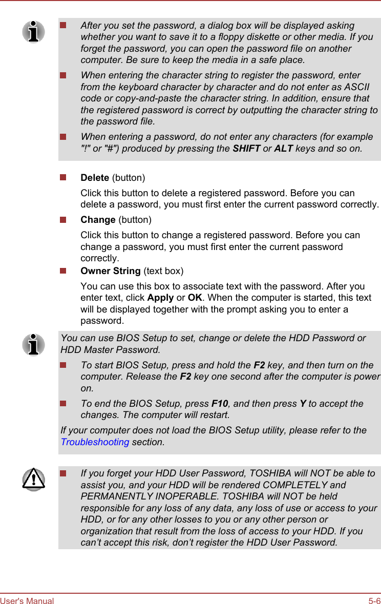 After you set the password, a dialog box will be displayed askingwhether you want to save it to a floppy diskette or other media. If youforget the password, you can open the password file on anothercomputer. Be sure to keep the media in a safe place.When entering the character string to register the password, enterfrom the keyboard character by character and do not enter as ASCIIcode or copy-and-paste the character string. In addition, ensure thatthe registered password is correct by outputting the character string tothe password file.When entering a password, do not enter any characters (for example&quot;!&quot; or &quot;#&quot;) produced by pressing the SHIFT or ALT keys and so on.Delete (button)Click this button to delete a registered password. Before you candelete a password, you must first enter the current password correctly.Change (button)Click this button to change a registered password. Before you canchange a password, you must first enter the current passwordcorrectly.Owner String (text box)You can use this box to associate text with the password. After youenter text, click Apply or OK. When the computer is started, this textwill be displayed together with the prompt asking you to enter apassword.You can use BIOS Setup to set, change or delete the HDD Password orHDD Master Password.To start BIOS Setup, press and hold the F2 key, and then turn on thecomputer. Release the F2 key one second after the computer is poweron.To end the BIOS Setup, press F10, and then press Y to accept thechanges. The computer will restart.If your computer does not load the BIOS Setup utility, please refer to theTroubleshooting section.If you forget your HDD User Password, TOSHIBA will NOT be able toassist you, and your HDD will be rendered COMPLETELY andPERMANENTLY INOPERABLE. TOSHIBA will NOT be heldresponsible for any loss of any data, any loss of use or access to yourHDD, or for any other losses to you or any other person ororganization that result from the loss of access to your HDD. If youcan’t accept this risk, don’t register the HDD User Password.User&apos;s Manual 5-6