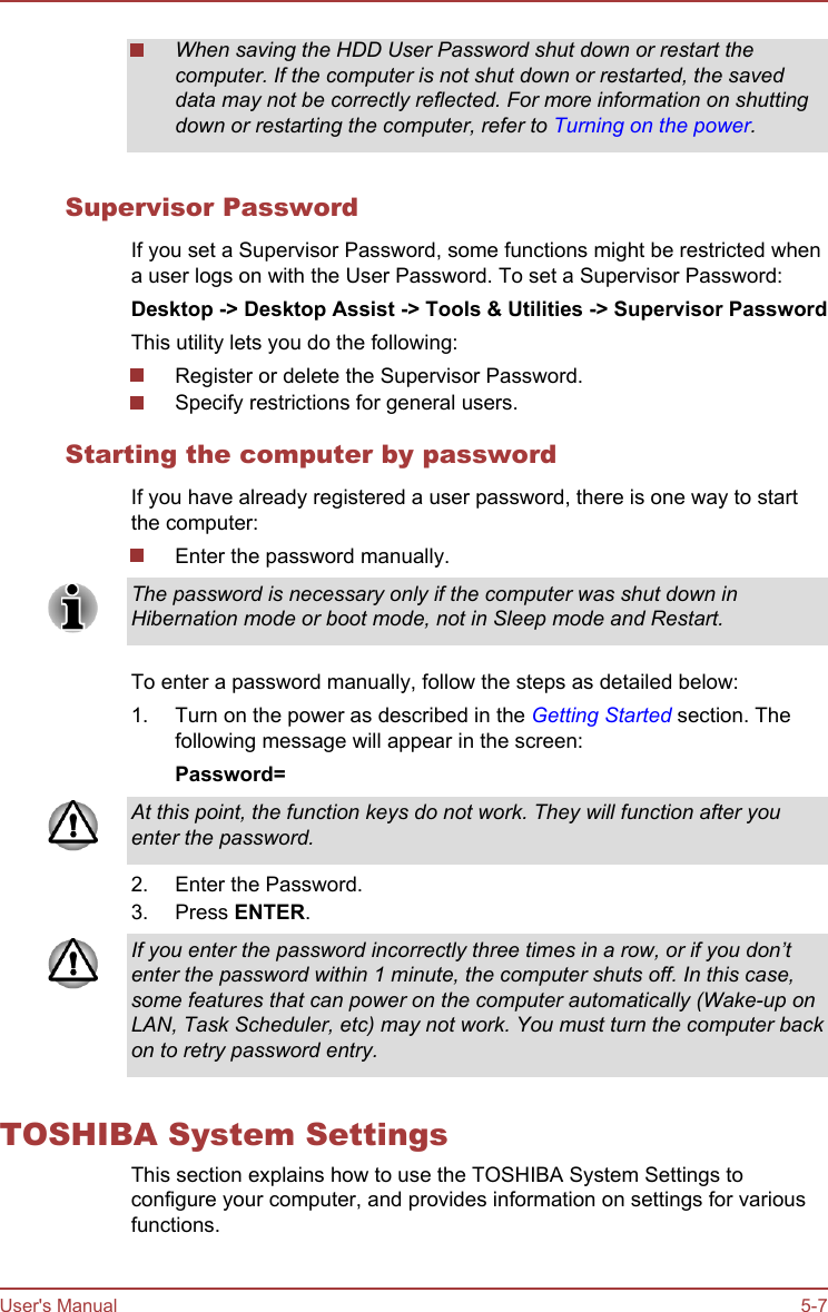 When saving the HDD User Password shut down or restart thecomputer. If the computer is not shut down or restarted, the saveddata may not be correctly reflected. For more information on shuttingdown or restarting the computer, refer to Turning on the power.Supervisor PasswordIf you set a Supervisor Password, some functions might be restricted whena user logs on with the User Password. To set a Supervisor Password:Desktop -&gt; Desktop Assist -&gt; Tools &amp; Utilities -&gt; Supervisor PasswordThis utility lets you do the following:Register or delete the Supervisor Password.Specify restrictions for general users.Starting the computer by passwordIf you have already registered a user password, there is one way to startthe computer:Enter the password manually.The password is necessary only if the computer was shut down inHibernation mode or boot mode, not in Sleep mode and Restart.To enter a password manually, follow the steps as detailed below:1. Turn on the power as described in the Getting Started section. Thefollowing message will appear in the screen:Password=At this point, the function keys do not work. They will function after youenter the password.2. Enter the Password.3. Press ENTER.If you enter the password incorrectly three times in a row, or if you don’tenter the password within 1 minute, the computer shuts off. In this case,some features that can power on the computer automatically (Wake-up onLAN, Task Scheduler, etc) may not work. You must turn the computer backon to retry password entry.TOSHIBA System SettingsThis section explains how to use the TOSHIBA System Settings toconfigure your computer, and provides information on settings for variousfunctions.User&apos;s Manual 5-7