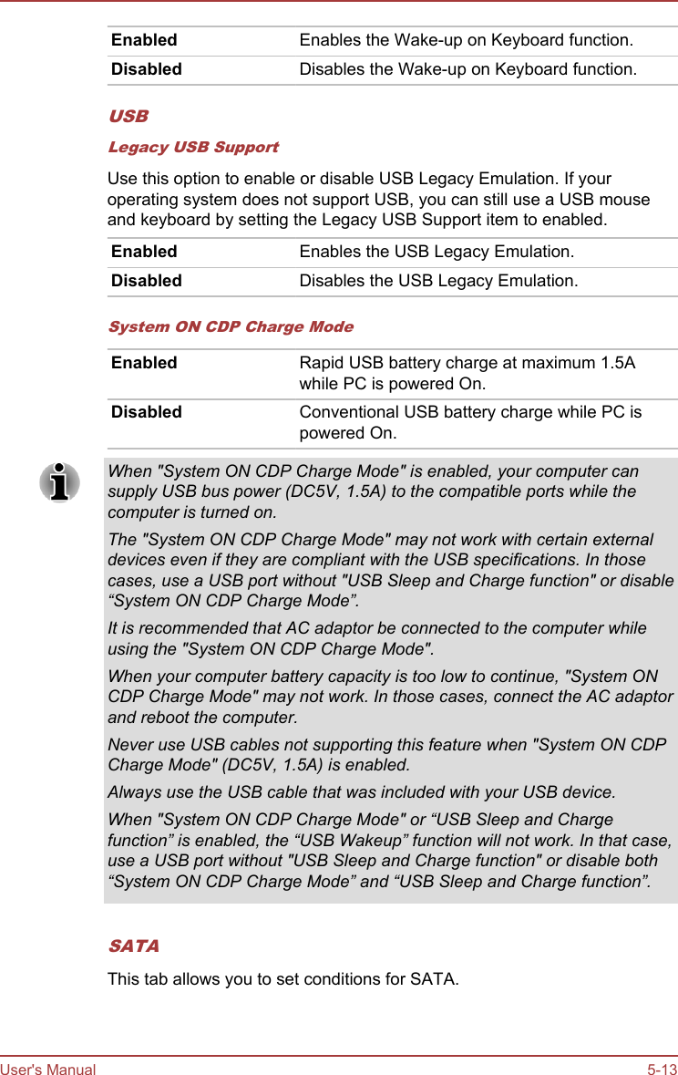 Enabled Enables the Wake-up on Keyboard function.Disabled Disables the Wake-up on Keyboard function.USBLegacy USB SupportUse this option to enable or disable USB Legacy Emulation. If youroperating system does not support USB, you can still use a USB mouseand keyboard by setting the Legacy USB Support item to enabled.Enabled Enables the USB Legacy Emulation.Disabled Disables the USB Legacy Emulation.System ON CDP Charge ModeEnabled Rapid USB battery charge at maximum 1.5Awhile PC is powered On.Disabled Conventional USB battery charge while PC ispowered On.When &quot;System ON CDP Charge Mode&quot; is enabled, your computer cansupply USB bus power (DC5V, 1.5A) to the compatible ports while thecomputer is turned on.The &quot;System ON CDP Charge Mode&quot; may not work with certain externaldevices even if they are compliant with the USB specifications. In thosecases, use a USB port without &quot;USB Sleep and Charge function&quot; or disable“System ON CDP Charge Mode”.It is recommended that AC adaptor be connected to the computer whileusing the &quot;System ON CDP Charge Mode&quot;.When your computer battery capacity is too low to continue, &quot;System ONCDP Charge Mode&quot; may not work. In those cases, connect the AC adaptorand reboot the computer.Never use USB cables not supporting this feature when &quot;System ON CDPCharge Mode&quot; (DC5V, 1.5A) is enabled.Always use the USB cable that was included with your USB device.When &quot;System ON CDP Charge Mode&quot; or “USB Sleep and Chargefunction” is enabled, the “USB Wakeup” function will not work. In that case,use a USB port without &quot;USB Sleep and Charge function&quot; or disable both“System ON CDP Charge Mode” and “USB Sleep and Charge function”.SATAThis tab allows you to set conditions for SATA.User&apos;s Manual 5-13