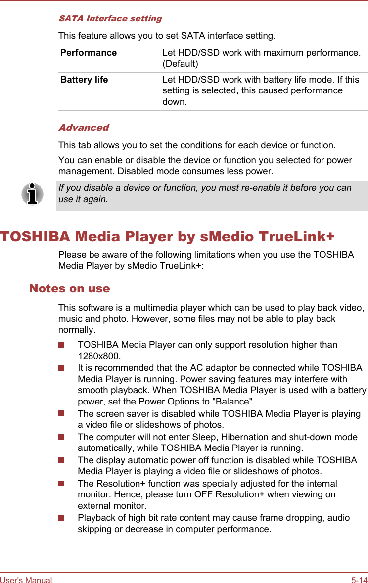 SATA Interface settingThis feature allows you to set SATA interface setting.Performance Let HDD/SSD work with maximum performance.(Default)Battery life Let HDD/SSD work with battery life mode. If thissetting is selected, this caused performancedown.AdvancedThis tab allows you to set the conditions for each device or function.You can enable or disable the device or function you selected for powermanagement. Disabled mode consumes less power.If you disable a device or function, you must re-enable it before you canuse it again.TOSHIBA Media Player by sMedio TrueLink+Please be aware of the following limitations when you use the TOSHIBAMedia Player by sMedio TrueLink+:Notes on useThis software is a multimedia player which can be used to play back video,music and photo. However, some files may not be able to play backnormally.TOSHIBA Media Player can only support resolution higher than1280x800.It is recommended that the AC adaptor be connected while TOSHIBAMedia Player is running. Power saving features may interfere withsmooth playback. When TOSHIBA Media Player is used with a batterypower, set the Power Options to &quot;Balance&quot;.The screen saver is disabled while TOSHIBA Media Player is playinga video file or slideshows of photos.The computer will not enter Sleep, Hibernation and shut-down modeautomatically, while TOSHIBA Media Player is running.The display automatic power off function is disabled while TOSHIBAMedia Player is playing a video file or slideshows of photos.The Resolution+ function was specially adjusted for the internalmonitor. Hence, please turn OFF Resolution+ when viewing onexternal monitor.Playback of high bit rate content may cause frame dropping, audioskipping or decrease in computer performance.User&apos;s Manual 5-14