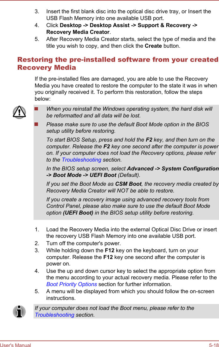 3. Insert the first blank disc into the optical disc drive tray, or Insert theUSB Flash Memory into one available USB port.4. Click Desktop -&gt; Desktop Assist -&gt; Support &amp; Recovery -&gt;Recovery Media Creator.5. After Recovery Media Creator starts, select the type of media and thetitle you wish to copy, and then click the Create button.Restoring the pre-installed software from your createdRecovery MediaIf the pre-installed files are damaged, you are able to use the RecoveryMedia you have created to restore the computer to the state it was in whenyou originally received it. To perform this restoration, follow the stepsbelow:When you reinstall the Windows operating system, the hard disk willbe reformatted and all data will be lost.Please make sure to use the default Boot Mode option in the BIOSsetup utility before restoring.To start BIOS Setup, press and hold the F2 key, and then turn on thecomputer. Release the F2 key one second after the computer is poweron. If your computer does not load the Recovery options, please referto the Troubleshooting section.In the BIOS setup screen, select Advanced -&gt; System Configuration-&gt; Boot Mode -&gt; UEFI Boot (Default).If you set the Boot Mode as CSM Boot, the recovery media created byRecovery Media Creator will NOT be able to restore.If you create a recovery image using advanced recovery tools fromControl Panel, please also make sure to use the default Boot Modeoption (UEFI Boot) in the BIOS setup utility before restoring.1. Load the Recovery Media into the external Optical Disc Drive or insertthe recovery USB Flash Memory into one available USB port.2. Turn off the computer&apos;s power.3. While holding down the F12 key on the keyboard, turn on yourcomputer. Release the F12 key one second after the computer ispower on.4. Use the up and down cursor key to select the appropriate option fromthe menu according to your actual recovery media. Please refer to theBoot Priority Options section for further information.5. A menu will be displayed from which you should follow the on-screeninstructions.If your computer does not load the Boot menu, please refer to theTroubleshooting section.User&apos;s Manual 5-18