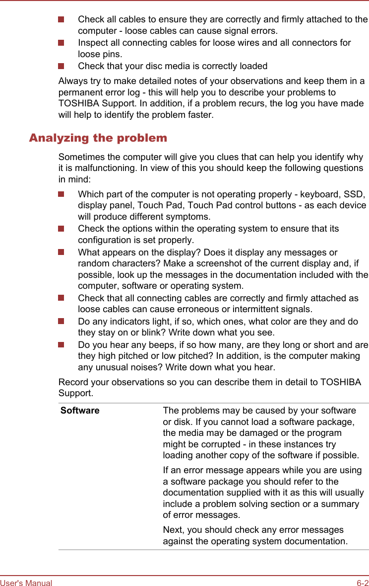 Check all cables to ensure they are correctly and firmly attached to thecomputer - loose cables can cause signal errors.Inspect all connecting cables for loose wires and all connectors forloose pins.Check that your disc media is correctly loadedAlways try to make detailed notes of your observations and keep them in apermanent error log - this will help you to describe your problems toTOSHIBA Support. In addition, if a problem recurs, the log you have madewill help to identify the problem faster.Analyzing the problemSometimes the computer will give you clues that can help you identify whyit is malfunctioning. In view of this you should keep the following questionsin mind:Which part of the computer is not operating properly - keyboard, SSD,display panel, Touch Pad, Touch Pad control buttons - as each devicewill produce different symptoms.Check the options within the operating system to ensure that itsconfiguration is set properly.What appears on the display? Does it display any messages orrandom characters? Make a screenshot of the current display and, ifpossible, look up the messages in the documentation included with thecomputer, software or operating system.Check that all connecting cables are correctly and firmly attached asloose cables can cause erroneous or intermittent signals.Do any indicators light, if so, which ones, what color are they and dothey stay on or blink? Write down what you see.Do you hear any beeps, if so how many, are they long or short and arethey high pitched or low pitched? In addition, is the computer makingany unusual noises? Write down what you hear.Record your observations so you can describe them in detail to TOSHIBASupport.Software The problems may be caused by your softwareor disk. If you cannot load a software package,the media may be damaged or the programmight be corrupted - in these instances tryloading another copy of the software if possible.If an error message appears while you are usinga software package you should refer to thedocumentation supplied with it as this will usuallyinclude a problem solving section or a summaryof error messages.Next, you should check any error messagesagainst the operating system documentation.User&apos;s Manual 6-2