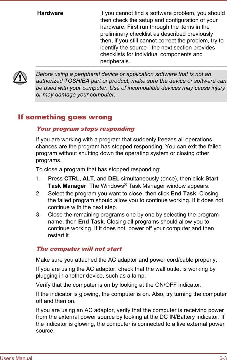 Hardware If you cannot find a software problem, you shouldthen check the setup and configuration of yourhardware. First run through the items in thepreliminary checklist as described previouslythen, if you still cannot correct the problem, try toidentify the source - the next section provideschecklists for individual components andperipherals.Before using a peripheral device or application software that is not anauthorized TOSHIBA part or product, make sure the device or software canbe used with your computer. Use of incompatible devices may cause injuryor may damage your computer.If something goes wrongYour program stops respondingIf you are working with a program that suddenly freezes all operations,chances are the program has stopped responding. You can exit the failedprogram without shutting down the operating system or closing otherprograms.To close a program that has stopped responding:1. Press CTRL, ALT, and DEL simultaneously (once), then click Start Task Manager. The Windows® Task Manager window appears.2. Select the program you want to close, then click End Task. Closingthe failed program should allow you to continue working. If it does not,continue with the next step.3. Close the remaining programs one by one by selecting the programname, then End Task. Closing all programs should allow you tocontinue working. If it does not, power off your computer and thenrestart it.The computer will not startMake sure you attached the AC adaptor and power cord/cable properly.If you are using the AC adaptor, check that the wall outlet is working byplugging in another device, such as a lamp.Verify that the computer is on by looking at the ON/OFF indicator.If the indicator is glowing, the computer is on. Also, try turning the computeroff and then on.If you are using an AC adaptor, verify that the computer is receiving powerfrom the external power source by looking at the DC IN/Battery indicator. Ifthe indicator is glowing, the computer is connected to a live external powersource.User&apos;s Manual 6-3