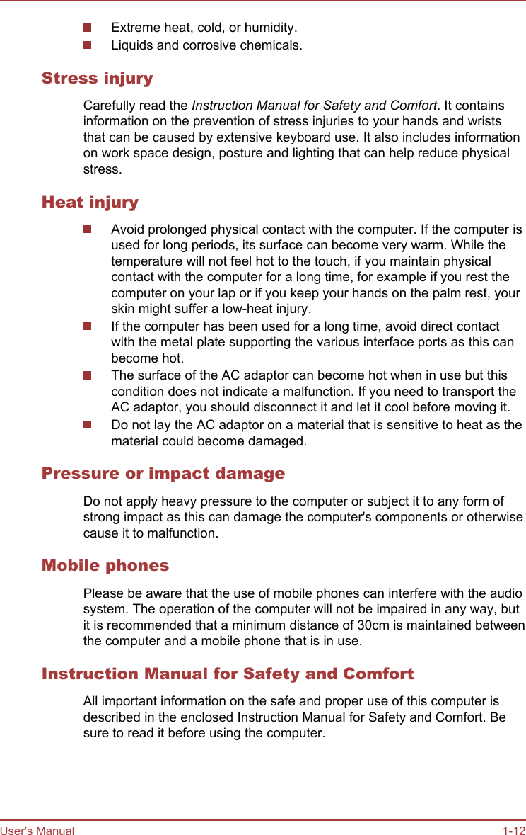 Extreme heat, cold, or humidity.Liquids and corrosive chemicals.Stress injuryCarefully read the Instruction Manual for Safety and Comfort. It containsinformation on the prevention of stress injuries to your hands and wriststhat can be caused by extensive keyboard use. It also includes informationon work space design, posture and lighting that can help reduce physicalstress.Heat injuryAvoid prolonged physical contact with the computer. If the computer isused for long periods, its surface can become very warm. While thetemperature will not feel hot to the touch, if you maintain physicalcontact with the computer for a long time, for example if you rest thecomputer on your lap or if you keep your hands on the palm rest, yourskin might suffer a low-heat injury.If the computer has been used for a long time, avoid direct contactwith the metal plate supporting the various interface ports as this canbecome hot.The surface of the AC adaptor can become hot when in use but thiscondition does not indicate a malfunction. If you need to transport theAC adaptor, you should disconnect it and let it cool before moving it.Do not lay the AC adaptor on a material that is sensitive to heat as thematerial could become damaged.Pressure or impact damageDo not apply heavy pressure to the computer or subject it to any form ofstrong impact as this can damage the computer&apos;s components or otherwisecause it to malfunction.Mobile phonesPlease be aware that the use of mobile phones can interfere with the audiosystem. The operation of the computer will not be impaired in any way, butit is recommended that a minimum distance of 30cm is maintained betweenthe computer and a mobile phone that is in use.Instruction Manual for Safety and ComfortAll important information on the safe and proper use of this computer isdescribed in the enclosed Instruction Manual for Safety and Comfort. Besure to read it before using the computer.User&apos;s Manual 1-12