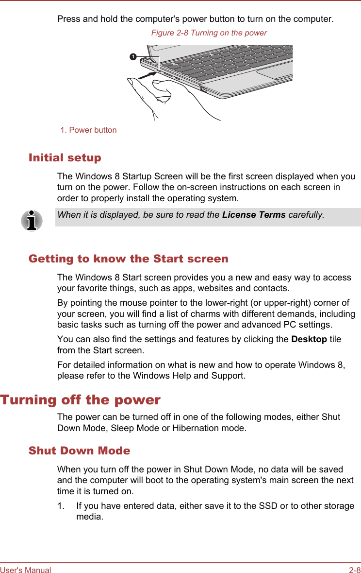 Press and hold the computer&apos;s power button to turn on the computer.Figure 2-8 Turning on the power11. Power buttonInitial setupThe Windows 8 Startup Screen will be the first screen displayed when youturn on the power. Follow the on-screen instructions on each screen inorder to properly install the operating system.When it is displayed, be sure to read the License Terms carefully.Getting to know the Start screenThe Windows 8 Start screen provides you a new and easy way to accessyour favorite things, such as apps, websites and contacts.By pointing the mouse pointer to the lower-right (or upper-right) corner ofyour screen, you will find a list of charms with different demands, includingbasic tasks such as turning off the power and advanced PC settings.You can also find the settings and features by clicking the Desktop tilefrom the Start screen.For detailed information on what is new and how to operate Windows 8,please refer to the Windows Help and Support.Turning off the powerThe power can be turned off in one of the following modes, either ShutDown Mode, Sleep Mode or Hibernation mode.Shut Down ModeWhen you turn off the power in Shut Down Mode, no data will be savedand the computer will boot to the operating system&apos;s main screen the nexttime it is turned on.1. If you have entered data, either save it to the SSD or to other storagemedia.User&apos;s Manual 2-8