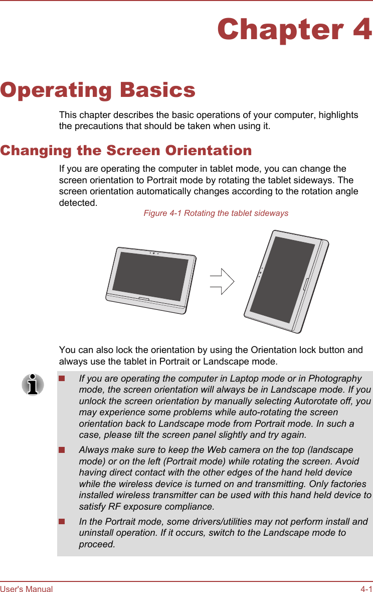 Chapter 4Operating BasicsThis chapter describes the basic operations of your computer, highlightsthe precautions that should be taken when using it.Changing the Screen OrientationIf you are operating the computer in tablet mode, you can change thescreen orientation to Portrait mode by rotating the tablet sideways. Thescreen orientation automatically changes according to the rotation angledetected.Figure 4-1 Rotating the tablet sidewaysYou can also lock the orientation by using the Orientation lock button andalways use the tablet in Portrait or Landscape mode.If you are operating the computer in Laptop mode or in Photographymode, the screen orientation will always be in Landscape mode. If youunlock the screen orientation by manually selecting Autorotate off, youmay experience some problems while auto-rotating the screenorientation back to Landscape mode from Portrait mode. In such acase, please tilt the screen panel slightly and try again.Always make sure to keep the Web camera on the top (landscapemode) or on the left (Portrait mode) while rotating the screen. Avoidhaving direct contact with the other edges of the hand held devicewhile the wireless device is turned on and transmitting. Only factoriesinstalled wireless transmitter can be used with this hand held device tosatisfy RF exposure compliance.In the Portrait mode, some drivers/utilities may not perform install anduninstall operation. If it occurs, switch to the Landscape mode toproceed.User&apos;s Manual 4-1