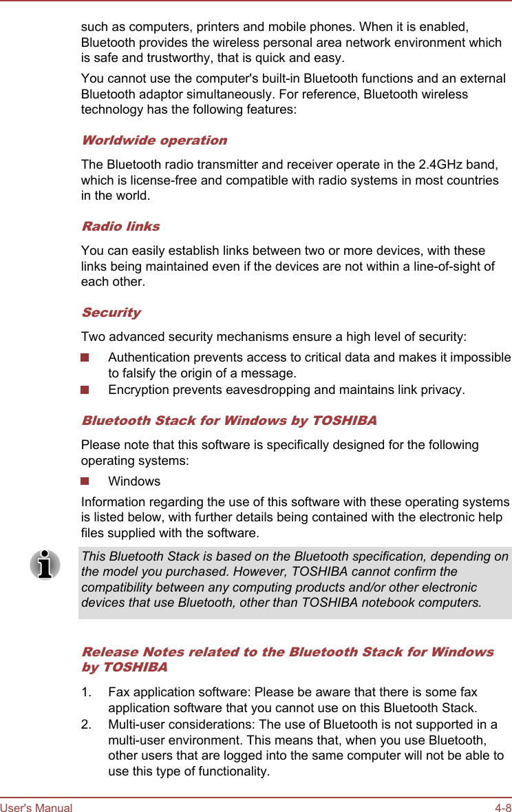 such as computers, printers and mobile phones. When it is enabled,Bluetooth provides the wireless personal area network environment whichis safe and trustworthy, that is quick and easy.You cannot use the computer&apos;s built-in Bluetooth functions and an externalBluetooth adaptor simultaneously. For reference, Bluetooth wirelesstechnology has the following features:Worldwide operationThe Bluetooth radio transmitter and receiver operate in the 2.4GHz band,which is license-free and compatible with radio systems in most countriesin the world.Radio linksYou can easily establish links between two or more devices, with theselinks being maintained even if the devices are not within a line-of-sight ofeach other.SecurityTwo advanced security mechanisms ensure a high level of security:Authentication prevents access to critical data and makes it impossibleto falsify the origin of a message.Encryption prevents eavesdropping and maintains link privacy.Bluetooth Stack for Windows by TOSHIBAPlease note that this software is specifically designed for the followingoperating systems:WindowsInformation regarding the use of this software with these operating systemsis listed below, with further details being contained with the electronic helpfiles supplied with the software.This Bluetooth Stack is based on the Bluetooth specification, depending onthe model you purchased. However, TOSHIBA cannot confirm thecompatibility between any computing products and/or other electronicdevices that use Bluetooth, other than TOSHIBA notebook computers.Release Notes related to the Bluetooth Stack for Windowsby TOSHIBA1. Fax application software: Please be aware that there is some faxapplication software that you cannot use on this Bluetooth Stack.2. Multi-user considerations: The use of Bluetooth is not supported in amulti-user environment. This means that, when you use Bluetooth,other users that are logged into the same computer will not be able touse this type of functionality.User&apos;s Manual 4-8