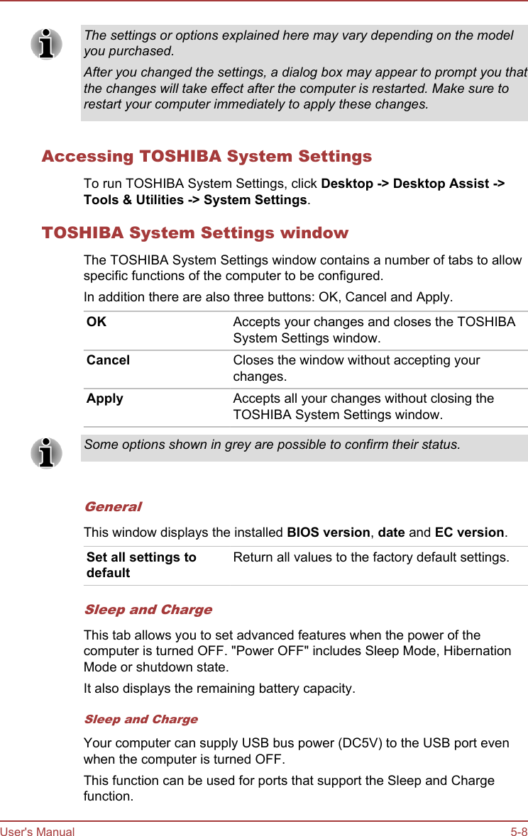 The settings or options explained here may vary depending on the modelyou purchased.After you changed the settings, a dialog box may appear to prompt you thatthe changes will take effect after the computer is restarted. Make sure torestart your computer immediately to apply these changes.Accessing TOSHIBA System SettingsTo run TOSHIBA System Settings, click Desktop -&gt; Desktop Assist -&gt;Tools &amp; Utilities -&gt; System Settings.TOSHIBA System Settings windowThe TOSHIBA System Settings window contains a number of tabs to allowspecific functions of the computer to be configured.In addition there are also three buttons: OK, Cancel and Apply.OK Accepts your changes and closes the TOSHIBASystem Settings window.Cancel Closes the window without accepting yourchanges.Apply Accepts all your changes without closing theTOSHIBA System Settings window.Some options shown in grey are possible to confirm their status.GeneralThis window displays the installed BIOS version, date and EC version.Set all settings todefaultReturn all values to the factory default settings.Sleep and ChargeThis tab allows you to set advanced features when the power of thecomputer is turned OFF. &quot;Power OFF&quot; includes Sleep Mode, HibernationMode or shutdown state.It also displays the remaining battery capacity.Sleep and ChargeYour computer can supply USB bus power (DC5V) to the USB port evenwhen the computer is turned OFF.This function can be used for ports that support the Sleep and Chargefunction.User&apos;s Manual 5-8