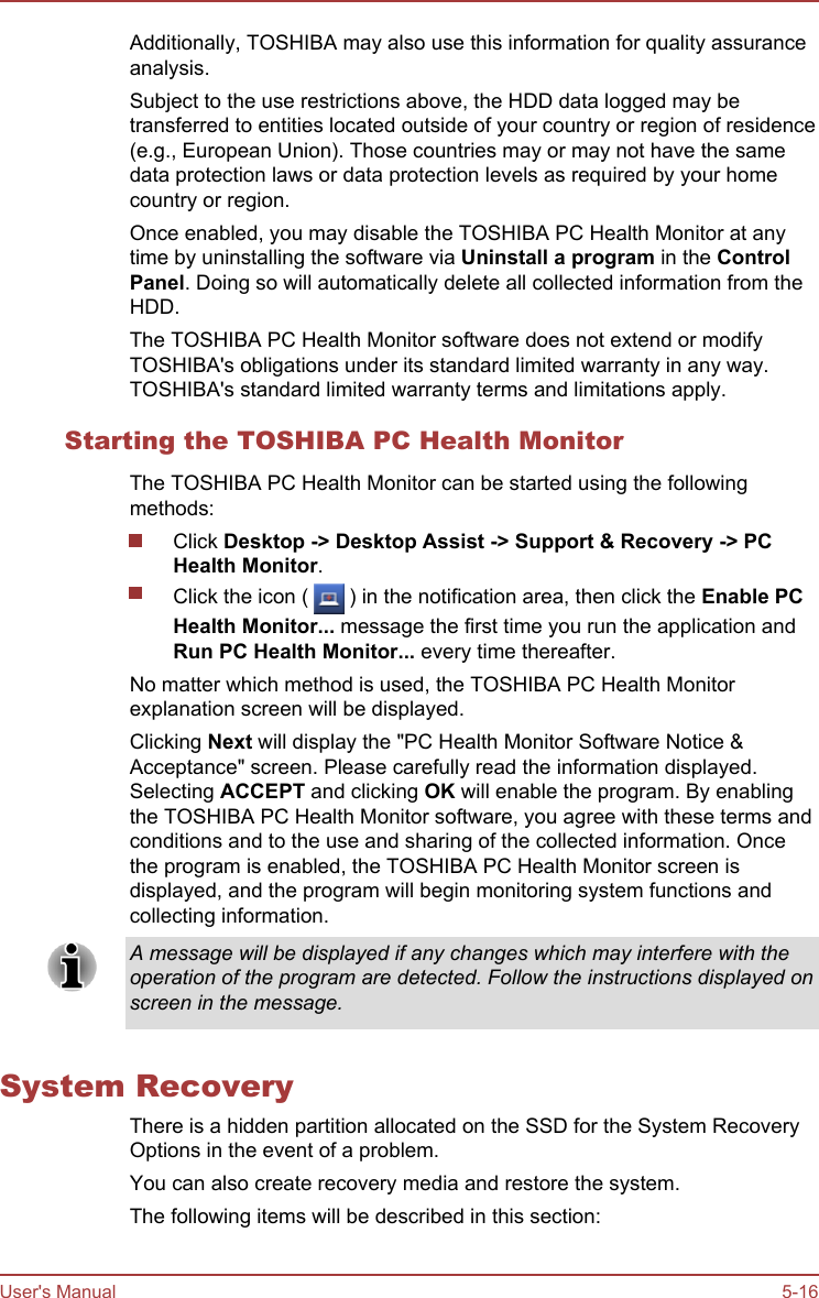 Additionally, TOSHIBA may also use this information for quality assuranceanalysis.Subject to the use restrictions above, the HDD data logged may betransferred to entities located outside of your country or region of residence(e.g., European Union). Those countries may or may not have the samedata protection laws or data protection levels as required by your homecountry or region.Once enabled, you may disable the TOSHIBA PC Health Monitor at anytime by uninstalling the software via Uninstall a program in the Control Panel. Doing so will automatically delete all collected information from theHDD.The TOSHIBA PC Health Monitor software does not extend or modifyTOSHIBA&apos;s obligations under its standard limited warranty in any way.TOSHIBA&apos;s standard limited warranty terms and limitations apply.Starting the TOSHIBA PC Health MonitorThe TOSHIBA PC Health Monitor can be started using the followingmethods:Click Desktop -&gt; Desktop Assist -&gt; Support &amp; Recovery -&gt; PC Health Monitor.Click the icon (   ) in the notification area, then click the Enable PCHealth Monitor... message the first time you run the application andRun PC Health Monitor... every time thereafter.No matter which method is used, the TOSHIBA PC Health Monitorexplanation screen will be displayed.Clicking Next will display the &quot;PC Health Monitor Software Notice &amp;Acceptance&quot; screen. Please carefully read the information displayed.Selecting ACCEPT and clicking OK will enable the program. By enablingthe TOSHIBA PC Health Monitor software, you agree with these terms andconditions and to the use and sharing of the collected information. Oncethe program is enabled, the TOSHIBA PC Health Monitor screen isdisplayed, and the program will begin monitoring system functions andcollecting information.A message will be displayed if any changes which may interfere with theoperation of the program are detected. Follow the instructions displayed onscreen in the message.System RecoveryThere is a hidden partition allocated on the SSD for the System RecoveryOptions in the event of a problem.You can also create recovery media and restore the system.The following items will be described in this section:User&apos;s Manual 5-16