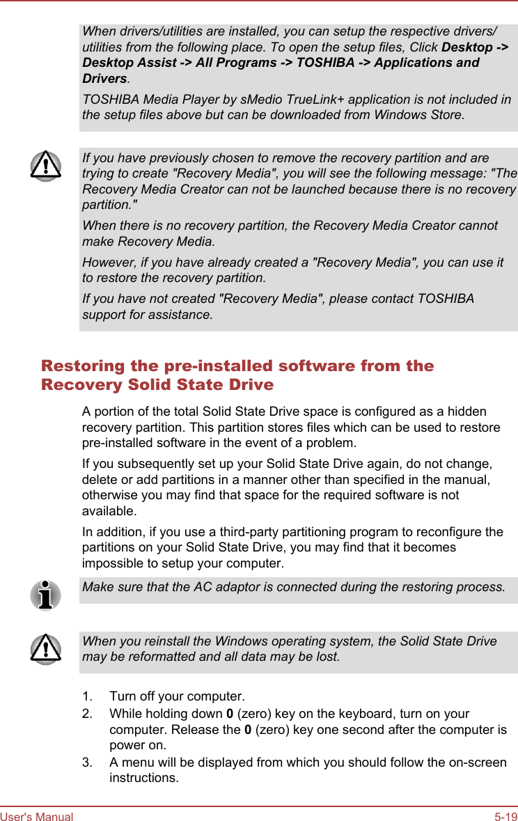 When drivers/utilities are installed, you can setup the respective drivers/utilities from the following place. To open the setup files, Click Desktop -&gt;Desktop Assist -&gt; All Programs -&gt; TOSHIBA -&gt; Applications and Drivers.TOSHIBA Media Player by sMedio TrueLink+ application is not included inthe setup files above but can be downloaded from Windows Store.If you have previously chosen to remove the recovery partition and aretrying to create &quot;Recovery Media&quot;, you will see the following message: &quot;TheRecovery Media Creator can not be launched because there is no recoverypartition.&quot;When there is no recovery partition, the Recovery Media Creator cannotmake Recovery Media.However, if you have already created a &quot;Recovery Media&quot;, you can use itto restore the recovery partition.If you have not created &quot;Recovery Media&quot;, please contact TOSHIBAsupport for assistance.Restoring the pre-installed software from theRecovery Solid State DriveA portion of the total Solid State Drive space is configured as a hiddenrecovery partition. This partition stores files which can be used to restorepre-installed software in the event of a problem.If you subsequently set up your Solid State Drive again, do not change,delete or add partitions in a manner other than specified in the manual,otherwise you may find that space for the required software is notavailable.In addition, if you use a third-party partitioning program to reconfigure thepartitions on your Solid State Drive, you may find that it becomesimpossible to setup your computer.Make sure that the AC adaptor is connected during the restoring process.When you reinstall the Windows operating system, the Solid State Drivemay be reformatted and all data may be lost.1. Turn off your computer.2. While holding down 0 (zero) key on the keyboard, turn on yourcomputer. Release the 0 (zero) key one second after the computer ispower on.3. A menu will be displayed from which you should follow the on-screeninstructions.User&apos;s Manual 5-19