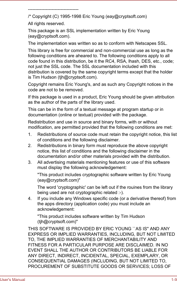 ----------------------------------/* Copyright (C) 1995-1998 Eric Young (eay@cryptsoft.com)All rights reserved.This package is an SSL implementation written by Eric Young(eay@cryptsoft.com).The implementation was written so as to conform with Netscapes SSL.This library is free for commercial and non-commercial use as long as thefollowing conditions are aheared to. The following conditions apply to allcode found in this distribution, be it the RC4, RSA, lhash, DES, etc., code;not just the SSL code. The SSL documentation included with thisdistribution is covered by the same copyright terms except that the holderis Tim Hudson (tjh@cryptsoft.com).Copyright remains Eric Young&apos;s, and as such any Copyright notices in thecode are not to be removed.If this package is used in a product, Eric Young should be given attributionas the author of the parts of the library used.This can be in the form of a textual message at program startup or indocumentation (online or textual) provided with the package.Redistribution and use in source and binary forms, with or withoutmodification, are permitted provided that the following conditions are met:1. Redistributions of source code must retain the copyright notice, this listof conditions and the following disclaimer.2. Redistributions in binary form must reproduce the above copyrightnotice, this list of conditions and the following disclaimer in thedocumentation and/or other materials provided with the distribution.3. All advertising materials mentioning features or use of this softwaremust display the following acknowledgement:&quot;This product includes cryptographic software written by Eric Young(eay@cryptsoft.com)&quot;The word &apos;cryptographic&apos; can be left out if the rouines from the librarybeing used are not cryptographic related :-).4. If you include any Windows specific code (or a derivative thereof) fromthe apps directory (application code) you must include anacknowledgement:&quot;This product includes software written by Tim Hudson(tjh@cryptsoft.com)&quot;THIS SOFTWARE IS PROVIDED BY ERIC YOUNG ``AS IS&apos;&apos; AND ANYEXPRESS OR IMPLIED WARRANTIES, INCLUDING, BUT NOT LIMITEDTO, THE IMPLIED WARRANTIES OF MERCHANTABILITY ANDFITNESS FOR A PARTICULAR PURPOSE ARE DISCLAIMED. IN NOEVENT SHALL THE AUTHOR OR CONTRIBUTORS BE LIABLE FORANY DIRECT, INDIRECT, INCIDENTAL, SPECIAL, EXEMPLARY, ORCONSEQUENTIAL DAMAGES (INCLUDING, BUT NOT LIMITED TO,PROCUREMENT OF SUBSTITUTE GOODS OR SERVICES; LOSS OFUser&apos;s Manual 1-9